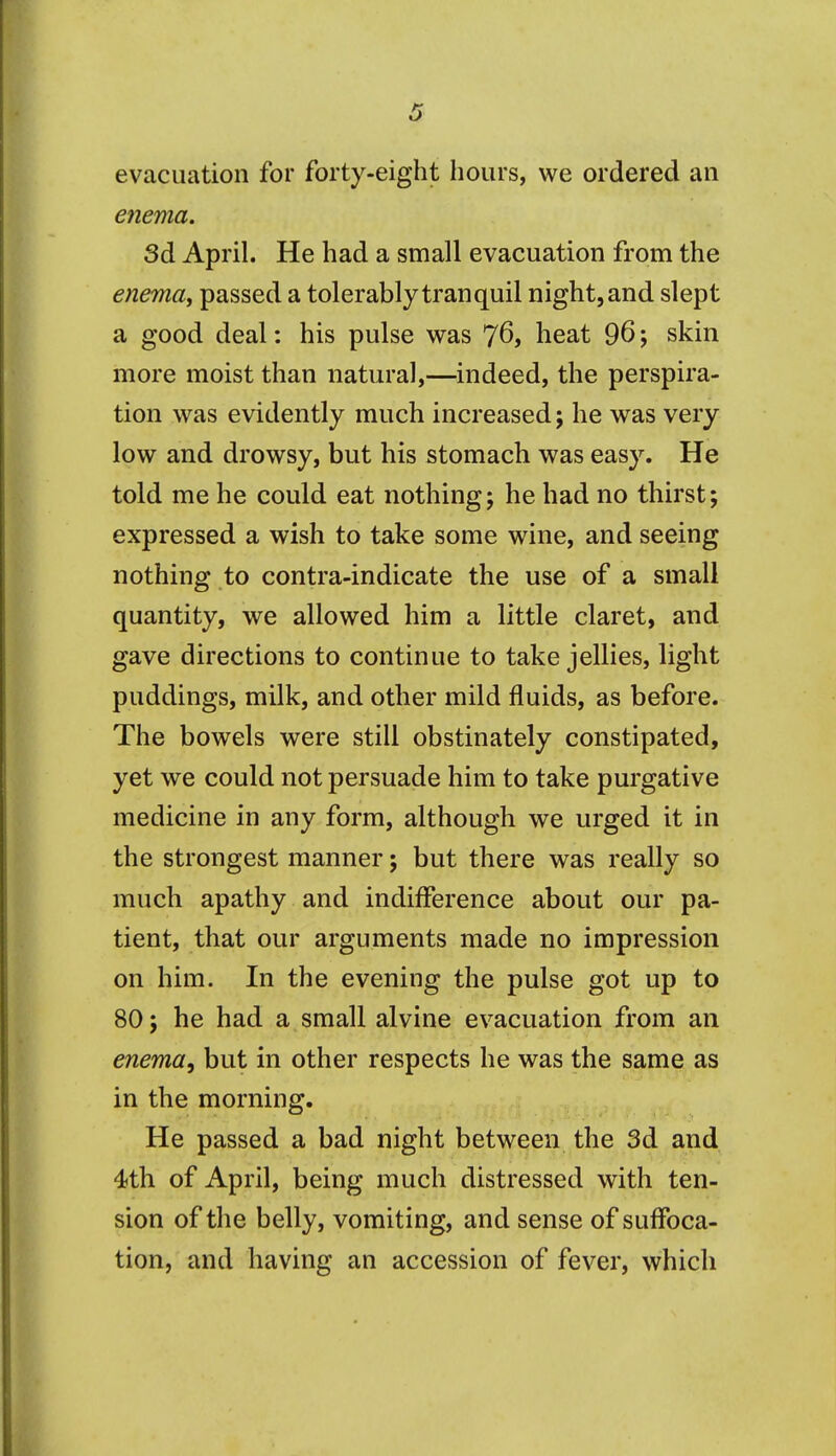 evacuation for forty-eight hours, we ordered an enema. 3d April. He had a small evacuation from the enema, passed a tolerably tranquil night, and slept a good deal: his pulse was 76, heat 96; skin more moist than natural,—indeed, the perspira- tion was evidently much increased; he was very low and drowsy, but his stomach was easy. He told me he could eat nothing; he had no thirst; expressed a wish to take some wine, and seeing nothing to contra-indicate the use of a small quantity, we allowed him a little claret, and gave directions to continue to take jellies, light puddings, milk, and other mild fluids, as before. The bowels were still obstinately constipated, yet we could not persuade him to take purgative medicine in any form, although we urged it in the strongest manner; but there was really so much apathy and indifference about our pa- tient, that our arguments made no impression on him. In the evening the pulse got up to 80; he had a small alvine evacuation from an enema, but in other respects he was the same as in the morning. He passed a bad night between the 3d and 4th of April, being much distressed with ten- sion of the belly, vomiting, and sense of suffoca- tion, and having an accession of fever, which