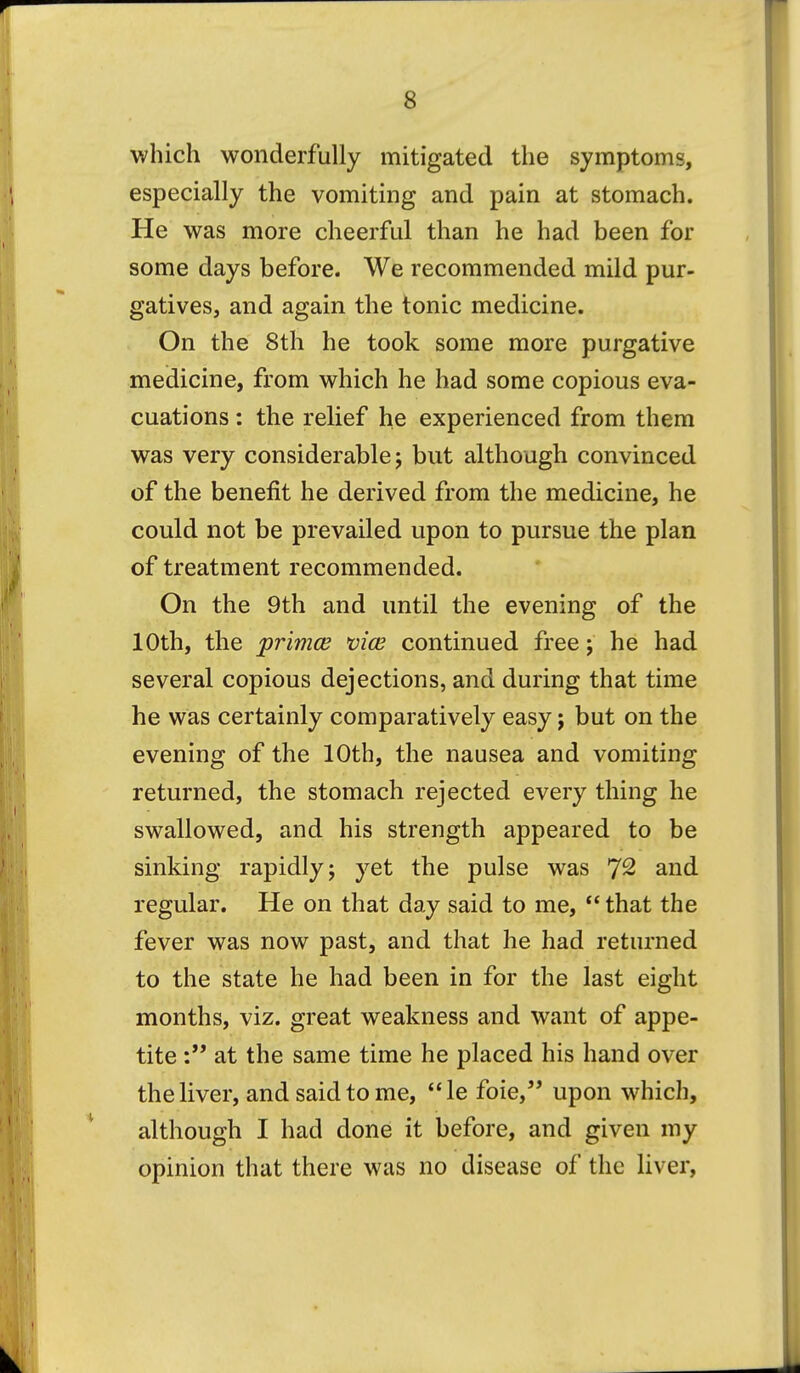 which wonderfully mitigated the symptoms, especially the vomiting and pain at stomach. He was more cheerful than he had been for some days before. We recommended mild pur- gatives, and again the tonic medicine. On the 8th he took some more purgative medicine, from which he had some copious eva- cuations : the relief he experienced from them was very considerable 5 but although convinced of the benefit he derived from the medicine, he could not be prevailed upon to pursue the plan of treatment recommended. On the 9th and until the evening of the 10th, the primce vice continued free j he had several copious dejections, and during that time he was certainly comparatively easy; but on the evening of the 10th, the nausea and vomiting returned, the stomach rejected every thing he swallowed, and his strength appeared to be sinking rapidly; yet the pulse was 7^ and regular. He on that day said to me,  that the fever was now past, and that he had returned to the state he had been in for the last eight months, viz. great weakness and want of appe- tite at the same time he placed his hand over the liver, and said to me, le foie, upon which, although I had done it before, and given my opinion that there was no disease of the liver.