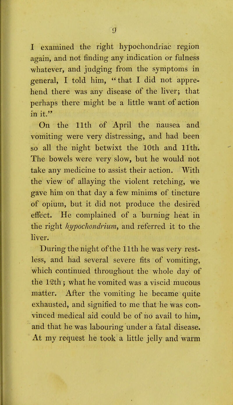 V I examined the right hypochondriac region again, and not finding any indication or fulness whatever, and judging from the symptoms in general, I told him, that I did not appre- hend there was any disease of the liver; that perhaps there might be a little want of action in it. On the 11th of April the nausea and vomiting were very distressing, and had been so all the night betwixt the 10th and 11th. The bowels were very slow, but he would not take any medicine to assist their action. With the view of allaying the violent retching, we gave him on that day a few minims of tincture of opium, but it did not produce the desired effect. He complained of a burning heat in the right hypochondrium, and referred it to the liver. During the night of the 11th he was very rest- less, and had several severe fits of vomiting, which continued throughout the whole day of the 12th; what he vomited was a viscid mucous matter. After the vomiting he became quite exhausted, and signified to me that he was con- vinced medical aid could be of no avail to him, and that he was labouring under a fatal disease. At my request he took a little jelly and warm