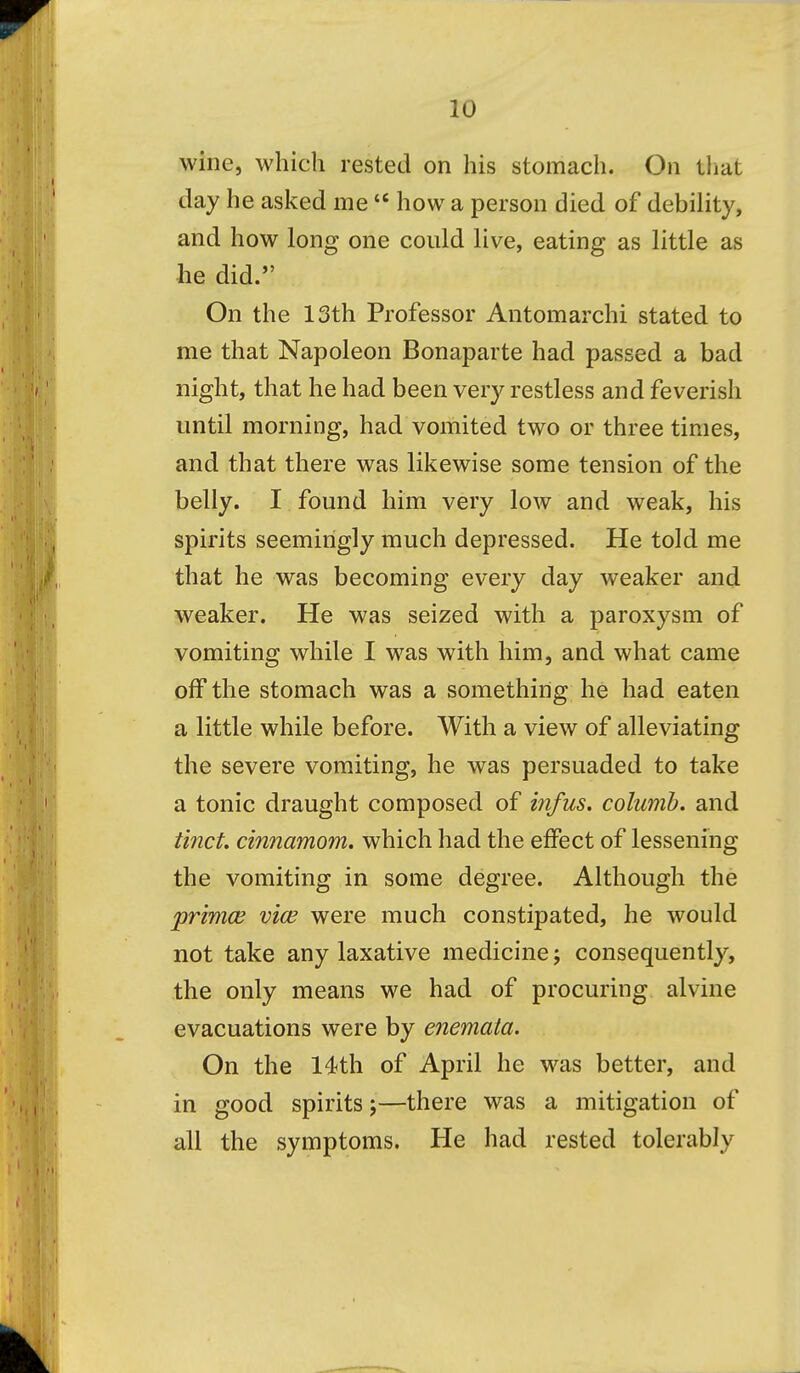 wine, which rested on his stomach. On that day he asked me  how a person died of debility, and how long one could live, eating as little as he did. On the 13th Professor Antomarchi stated to me that Napoleon Bonaparte had passed a bad night, that he had been very restless and feverish until morning, had vomited two or three times, and that there was likewise some tension of the belly. I found him very low and weak, his spirits seemingly much depressed. He told me that he was becoming every day weaker and weaker. He was seized with a paroxysm of vomiting while I was with him, and what came off the stomach was a something he had eaten a little while before. With a view of alleviating the severe vomiting, he was persuaded to take a tonic draught composed of infus. columb. and tinct. cinnamom. which had the effect of lessening the vomiting in some degree. Although the jprimce viw were much constipated, he would not take any laxative medicine; consequently, the only means we had of procuring alvine evacuations were by enemata. On the 14th of April he was better, and in good spirits;—there was a mitigation of all the symptoms. He had rested tolerably