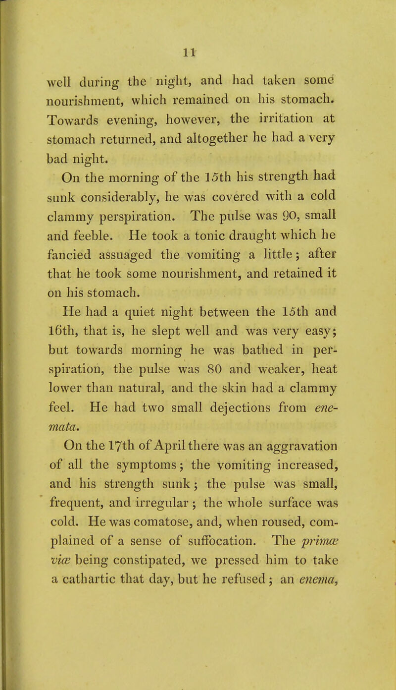 well during the night, and had taken some nourishment, which remained on his stomach. Towards evening, however, the irritation at stomach returned, and altogether he had a very bad night. On the morning of the J 5th his strength had sunk considerably, he was covered with a cold clammy perspiration. The pulse was 90, small and feeble. He took a tonic draught which he fancied assuaged the vomiting a little; after that he took some nourishment, and retained it on his stomach. He had a quiet night between the 15th and l6th, that is, he slept well and was very easy; but towards morning he was bathed in per- spiration, the pulse was 80 and weaker, heat lower than natural, and the skin had a clammy feel. He had two small dejections from ene- mata. On the 17th of April there was an aggravation of all the symptoms; the vomiting increased, and his strength sunk; the pulse was small, frequent, and irregular ; the whole surface was cold. He was comatose, and, when roused, com- plained of a sense of suffocation. The primce vice being constipated, we pressed him to take a cathartic that day, but he refused j an enema.