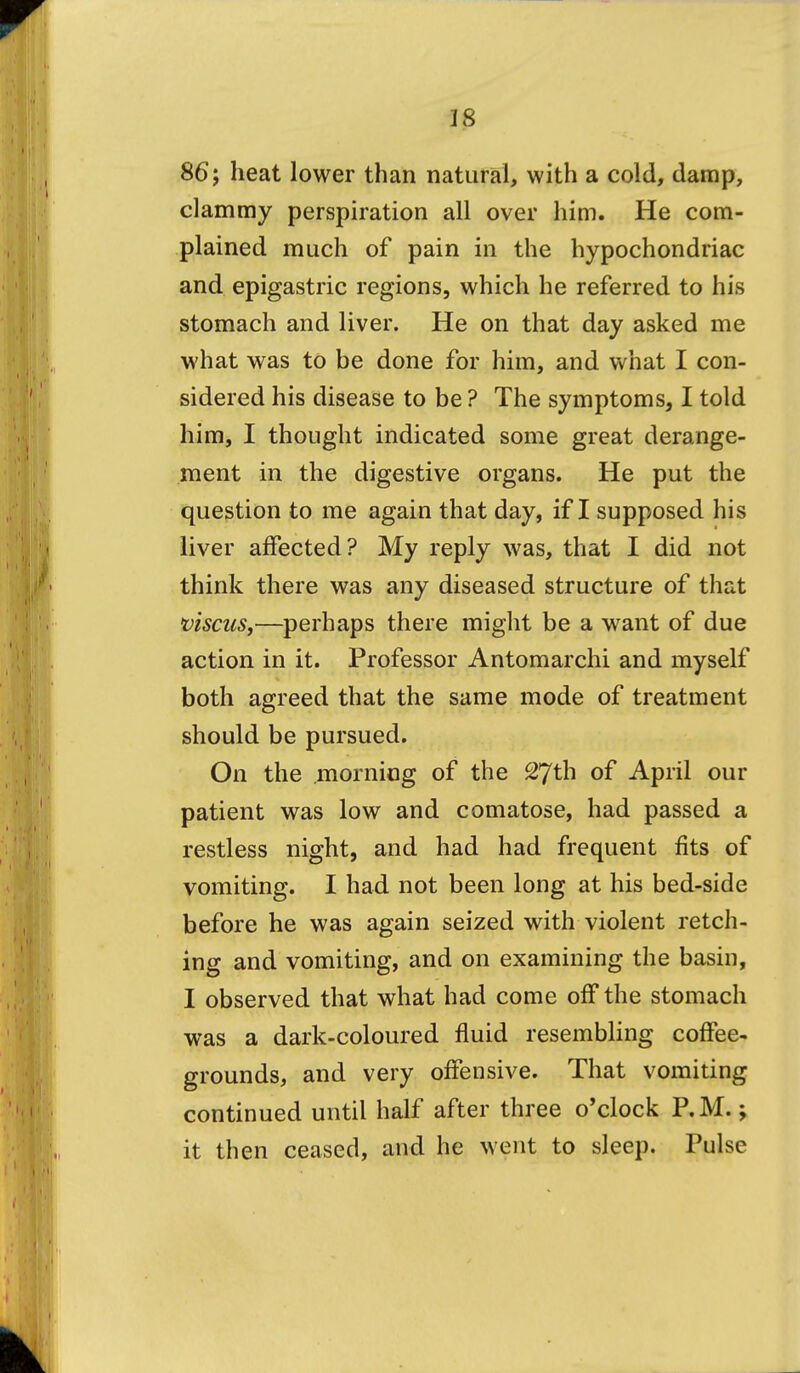 86; heat lower than natural, with a cold, damp, clammy perspiration all over him. He com- plained much of pain in the hypochondriac and epigastric regions, which he referred to his stomach and liver. He on that day asked me what was to be done for him, and what I con- sidered his disease to be ? The symptoms, I told him, I thought indicated some great derange- ment in the digestive organs. He put the question to me again that day, if I supposed his liver affected? My reply was, that I did not think there was any diseased structure of that viscuSj—perhaps there might be a want of due action in it. Professor Antomarchi and myself both agreed that the same mode of treatment should be pursued. On the morning of the 27th of April our patient was low and comatose, had passed a restless night, and had had frequent fits of vomiting. I had not been long at his bed-side before he was again seized with violent retch- ing and vomiting, and on examining the basin, I observed that what had come off the stomach was a dark-coloured fluid resembling coffee- grounds, and very offensive. That vomiting continued until half after three o'clock P.M.; it then ceased, and he went to sleep. Pulse