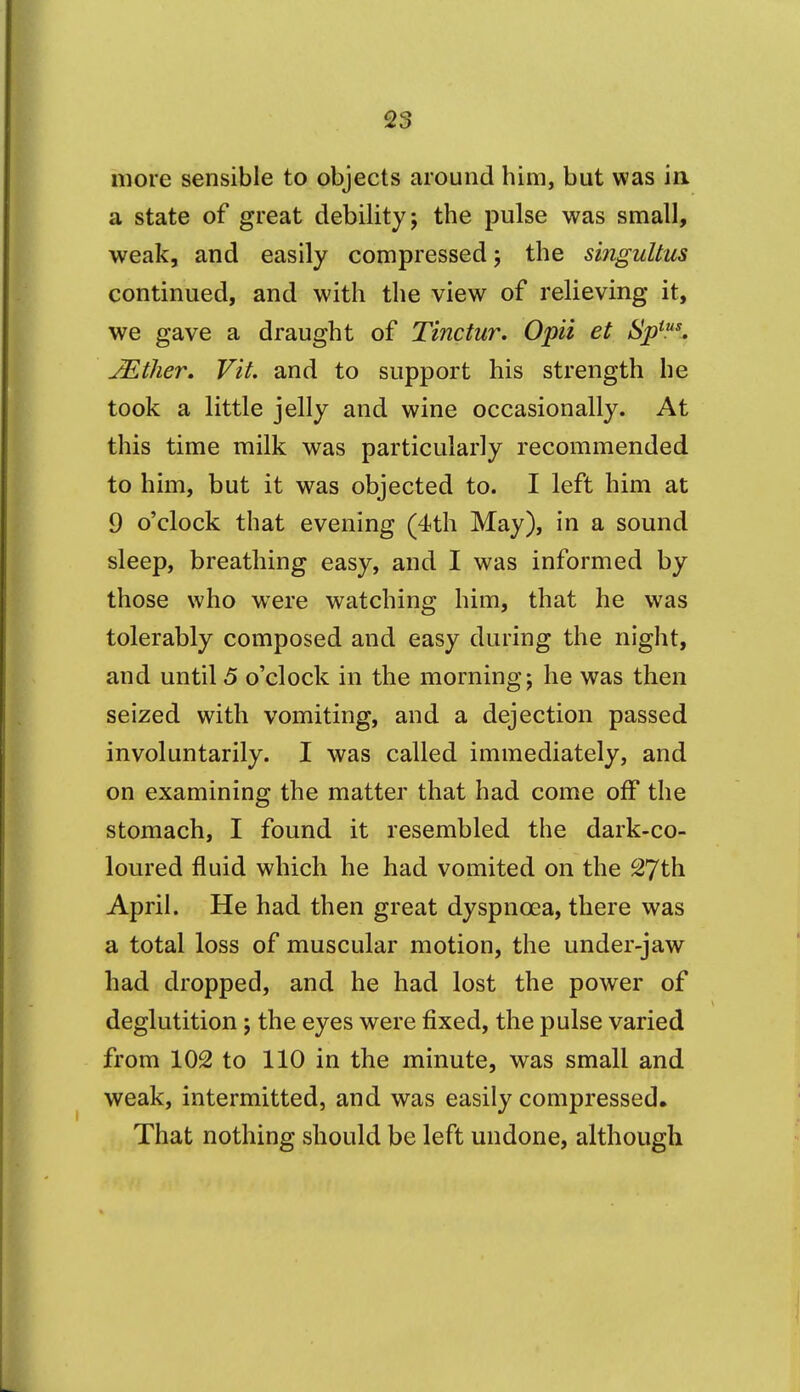 more sensible to objects around him, but was in a state of great debility; the pulse was small, weak, and easily compressed; the singuUtis continued, and with the view of relieving it, we gave a draught of Tinctur. Opii et Sj)^'. JEther. Fit. and to support his strength he took a little jelly and wine occasionally. At this time milk was particularly recommended to him, but it was objected to. I left him at 9 o'clock that evening (4th May), in a sound sleep, breathing easy, and I was informed by those who were watching him, that he was tolerably composed and easy during the night, and until 5 o'clock in the morning; he was then seized with vomiting, and a dejection passed involuntarily. I was called immediately, and on examining the matter that had come off the stomach, I found it resembled the dark-co- loured fluid which he had vomited on the ^Jth April. He had then great dyspnoea, there was a total loss of muscular motion, the under-jaw had dropped, and he had lost the power of deglutition; the eyes were fixed, the pulse varied from 102 to 110 in the minute, was small and weak, intermitted, and was easily compressed. That nothing should be left undone, although