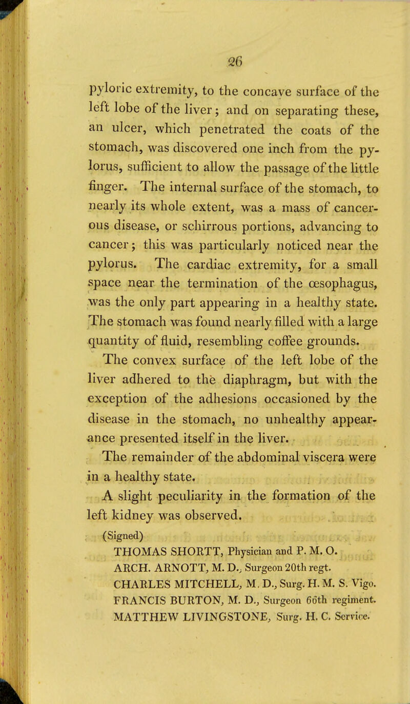 pyloric extremity, to the concave surface of the left lobe of the liver; and on separating these, an ulcer, which penetrated the coats of the stomach, was discovered one inch from the py- lorus, sufficient to allow the passage of the little finger. The internal surface of the stomach, to nearly its whole extent, was a mass of cancer- ous disease, or schirrous portions, advancing to cancer; this was particularly noticed near the pylorus. The cardiac extremity, for a small space near the termination of the oesophagus, was the only part appearing in a healthy state. The stomach was found nearly filled with a large quantity of fluid, resembling coffee grounds. The convex surface of the left lobe of the liver adhered to the diaphragm, but with the exception of the adhesions occasioned by the disease in the stomach, no unhealthy appear- ance presented itself in the liver. The remainder of the abdominal viscera were in a healthy state. A slight peculiarity in the formation of the left kidney was observed. (Signed) THOMAS SHORTT, Physician and P. M. O. ARCH. ARNOTT, M. D., Surgeon 20th regt. CHARLES MITCHELL, M. D., Surg. H. M. S. Vigo. FRANCIS BURTON, M. D., Surgeon 66th regiment. MATTHEW LIVINGSTONE, Surg. H. C. Service.