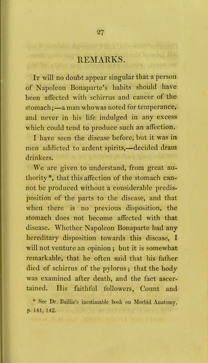 REMARKS. It will no doubt appear singular that a person of Napoleon Bonaparte's habits should have been affected with schirrus and cancer of the stomach;—a man who was noted for temperance, and never in his life indulged in any excess which could tend to produce such an affection. I have seen the disease before, but it was in men addicted to ardent spirits,—decided dram drinkers. We are given to understand, from great au- thority*, that this affection of the stomach can- not be produced without a considerable predis- position of the parts to the disease, and that when there is no previous disposition, the stomach does not become affected with that disease. Whether Napoleon Bonaparte had any hereditary disposition towards this disease, I will not venture an opinion ; but it is somewhat remarkable, that he often said that his father died of schirrus of the pylorus ; that the body was examined after death, and the fact ascer- tained. His faithful followers. Count and * See Dr. Baillie's inestimable book on Morbid Anatomy, p. 141, 142.