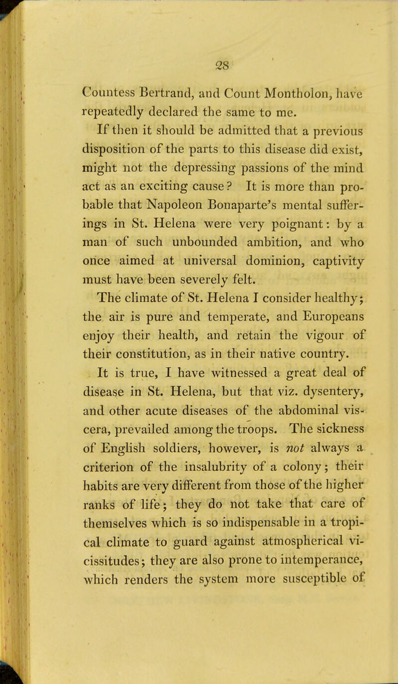 Countess Bertrand, and Count Montholon, have repeatedly declared the same to me. If then it should be admitted that a previous disposition of the parts to this disease did exist, might not the depressing passions of the mind act as an exciting cause ? It is more than pro- bable that Napoleon Bonaparte's mental suffer- ings in St. Helena were very poignant: by a man of such unbounded ambition, and who once aimed at universal dominion, captivity must have been severely felt. The climate of St. Helena I consider healthy; the air is pure and temperate, and Europeans enjoy their health, and retain the vigour of their constitution, as in their native country. It is true, I have witnessed a great deal of disease in St. Helena, but that viz. dysentery, and other acute diseases of the abdominal vis- cera, prevailed among the troops. The sickness of English soldiers, however, is not always a criterion of the insalubrity of a colony; their habits are very different from those of the higher ranks of life; they do not take that care of themselves which is so indispensable in a tropi- cal climate to guard against atmospherical vi- cissitudes ; they are also prone to intemperance, which renders the system more susceptible of