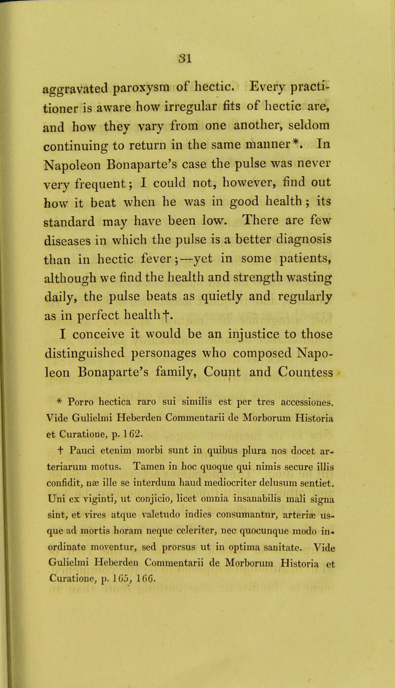 aggravated paroxysm of hectic. Every practf- tioner is aware how irregular fits of hectic are, and how they vary from one another, seldom continuing to return in the same manner*. In Napoleon Bonaparte's case the pulse was never very frequent; I could not, however, find out how it beat when he was in good health; its standard may have been low. There are few diseases in which the pulse is a better diagnosis than in hectic fever;—yet in some patients, although we find the health and strength wasting daily, the pulse beats as quietly and regularly as in perfect health j*. I conceive it would be an injustice to those distinguished personages who composed Napo- leon Bonaparte's family. Count and Countess * PoiTo hectica raro sui similis est per tres accessiones. Vide Gulielmi Heberden Commentarii de Morborum Historia at Curatione, p. 162. t Pauci etenim morbi sunt in quibus plura nos docet ar- teriarum motus. Tamen in hoc quoque qui nimis secure illis confidit, nae ille se iuterdum baud mediocriter delusum sentiet. Uni ex viginti, ut conjicio, licet omnia insanabilis mali signa sint, et vires atque valetudo indies consumantur, arteriae us- que ad mortis horam neque celeriter, nee quocunque modo in- ordinate moventur, sed prorsus ut in optima sanitate. Vide Gulielmi Heberden Commentarii de Morborum Historia et Curatione, p. 165, 166.