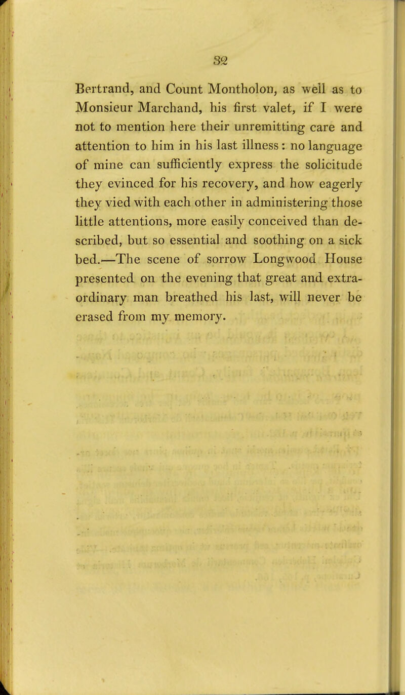 Bertrand, and Count Montholon, as well as to Monsieur Marchand, his first valet, if I were not to mention here their unremitting care and attention to him in his last illness: no language of mine can sufficiently express the solicitude they evinced for his recovery, and how eagerly they vied with each other in administering those little attentions, more easily conceived than de- scribed, but so essential and soothing on a sick bed.—The scene of sorrow Longwood House presented on the evening that great and extra- ordinary man breathed his last, will never be erased from my memory.