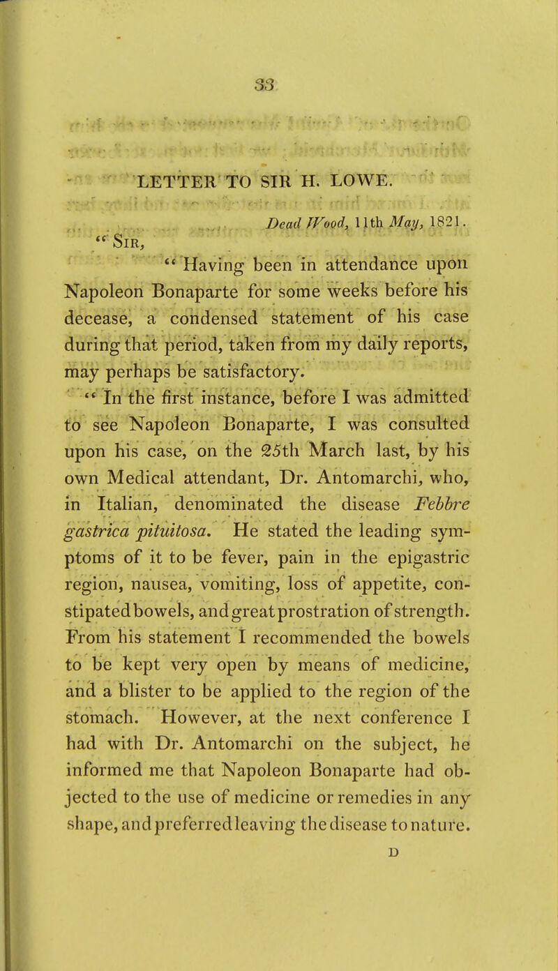 S3 LETTER TO SIR H. LOwe: ^ iJead fFood, 11 th Matj, 1821. ■'Sir,  Having been in attendance upon Napoleon Bonaparte for some weeks before his decease, a condensed statement of his case during that period, taken from my daily reports, may perhaps be satisfactory. In the first instance, before I was admitted to see Napoleon Bonaparte, I was consulted upon his case, on the 25th March last, by his own Medical attendant, Dr. Antomarchi, who, in Italian, denominated the disease Fehbre gastrica pituitosa. He stated the leading sym- ptoms of it to be fever, pain in the epigastric region, nausea, vomiting, loss of appetite, con- stipated bowels, and great prostration of strength. From his statement I recommended the bowels to be kept very open by means of medicine, and a blister to be applied to the region of the stomach. However, at the next conference I had with Dr. Antomarchi on the subject, he informed me that Napoleon Bonaparte had ob- jected to the use of medicine or remedies in any shape, and preferredleaving the disease to nature. D