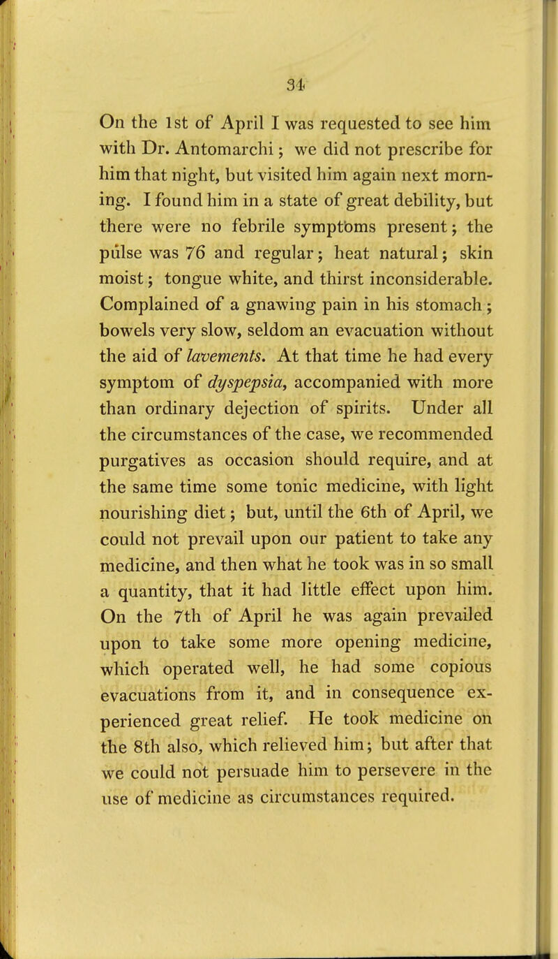 On the 1st of April I was requested to see him with Dr. Antomarchi; we did not prescribe for him that night, but visited him again next morn- ing. I found him in a state of great debility, but there were no febrile symptbms present; the pulse was 76 and regular; heat natural; skin moist; tongue white, and thirst inconsiderable. Complained of a gnawing pain in his stomach; bowels very slow, seldom an evacuation without the aid of lavements. At that time he had every symptom of dyspepsia^ accompanied with more than ordinary dejection of spirits. Under all the circumstances of the case, we recommended purgatives as occasion should require, and at the same time some tonic medicine, with light nourishing diet; but, until the 6th of April, we could not prevail upon our patient to take any medicine, and then what he took was in so small a quantity, that it had little effect upon him. On the 7th of April he was again prevailed upon to take some more opening medicine, which operated well, he had some copious evacuations from it, and in consequence ex- perienced great reUef He took medicine on the 8th also, which relieved him; but after that we could not persuade him to persevere in the use of medicine as circumstances required.