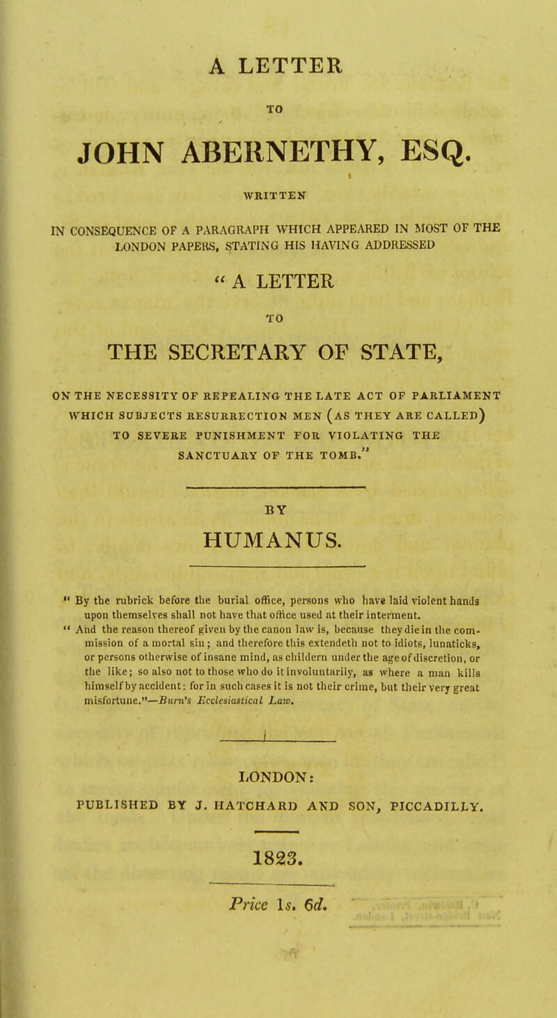 A LETTER TO JOHN ABERNETHY, ESQ. WRITTEN IN CONSEQUENCE OF A PARAGRAPH WHICH APPEARED IN MOST OF THE LONDON PAPERS, STATING HIS HAVING ADDRESSED  A LETTER TO THE SECRETARY OF STATE, ON THE NECESSITY OF REPEALING THE LATE ACT OF PARLIAMENT WHICH SUBJECTS RESURRECTION MEN (aS THEY ARE CALLED) TO SEVERE PUNISHMENT FOR VIOLATING THE SANCTUARY OF THE TOMB. BY HUMANUS.  By the rubrick before the burial office, persons who have laid violent hands upon themselves shall not have that office used at their interment.  And the reason thereof given by tlie canon law is, because they die in the com- mission of a mortal sin ; and tlicrefore tliis extendeth not to idiots, lunaticks, or persons otherwise of insane mind, aschildcrn under tlie age of discretion, or the like; so also not to those who do it involuntarily, as where a man kills himself by accident: for in suchcasesit is not their crime, but their very great misfortune.—Bum's Ecclesiastical Law. I LONDON: PUBLISHED BY J. IIATCHARD AND SON, PICCADILLY. 1823. Price Is. 6d.