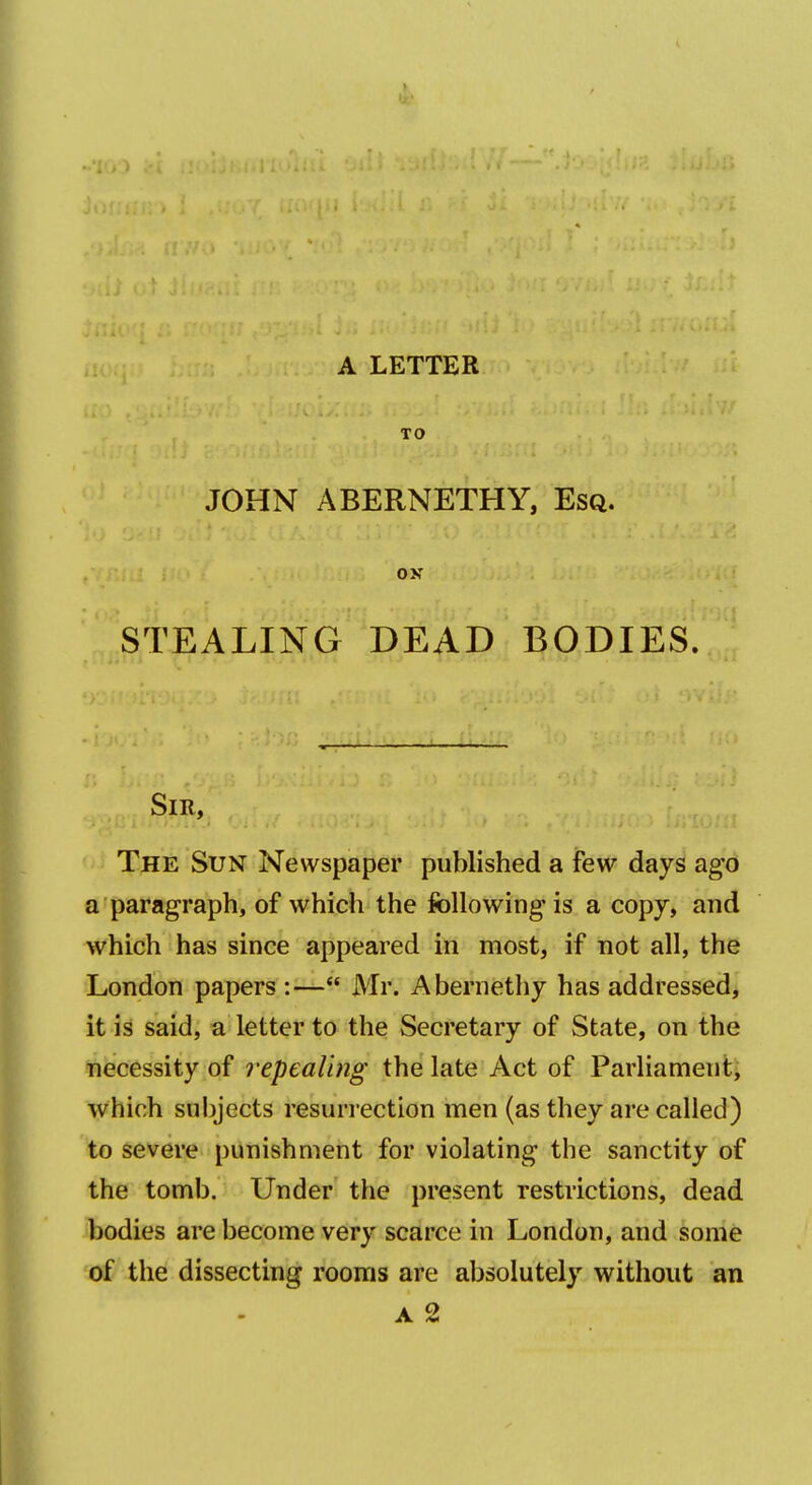 TO JOHN ABERNETHY, Esq. ox STEALING DEAD BODIES. Sir, The Sun Newspaper published a few days ago a paragraph, of which the following is a copy, and which has since appeared in most, if not all, the London papers :— Mr. Abernethy has addressed, it is said, a letter to the Secretary of State, on the liecessity of repealing the late Act of Parliament' which subjects resurrection men (as they are called) to severe punishment for violating the sanctity of the tomb. Under the present restrictions, dead bodies are become very scarce in London, and some of the dissecting rooms are absolutely without an A 2