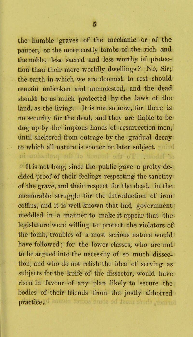 a the humble graves of the mechanic or of the pauper, op the more costly tombs of the rich and the noble, less sacred and less worthy of protec- tion than their more worldly dwellings ? No, Sir;, the earth in which we are doomed to rest should remain unbroken and unmolested, and the dead should be as much protected by the laws of the land, as the living. It is not so now, for there is no security for the dead, and they are liable to be dug up by the impious hands of resurrection men, until sheltered from outrage by the gradual decay to which all nature is sooner or later subject. It is not long, since the public gave a pretty de- ended proof of their feelings respecting the sanctity of the grave, and their respect for the dead, in the memorable struggle for the introduction of iron coffins, and it is well known that had government; meddled in a manner to make it appear that the legislature were willing to protect the violators of the tomb, troubles of a most serious nature would haive followed; for the lower classes, who are not to be argued into the necessity of so much dissec- tion, and who do not relish the idea of serving as subjects for the knife of the dissector, would have risen in favour of any plan likely to secure the bodies of their friends from the justly abhorred practice*.