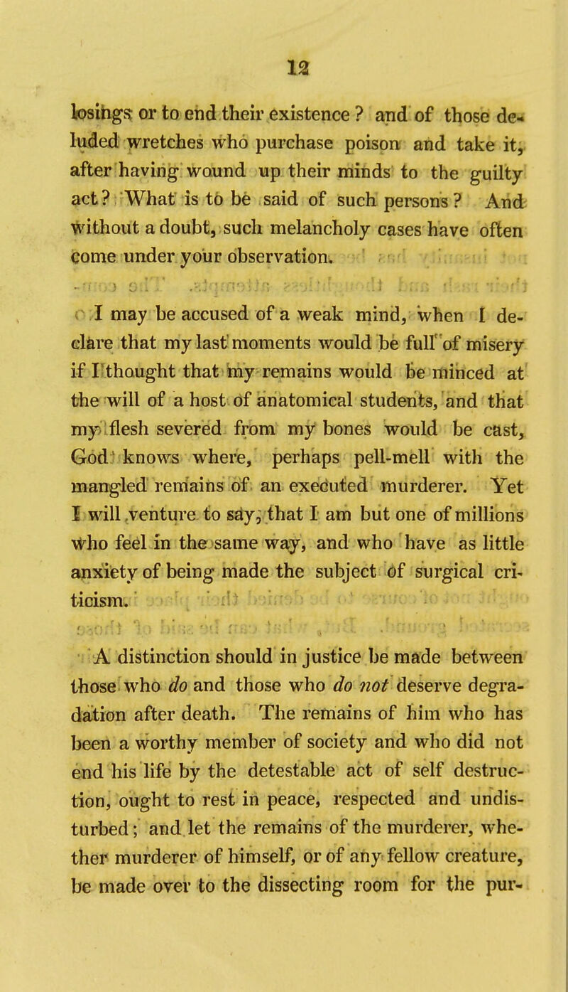 losihgfj or to end their existence ? and of those de- luded wretches who purchase poison and take it^ after having wound up their minds to the guilty- act? What is to be said of such persons ? And without a doubt, such melancholy cases have often come under your observation. O/I may be accused of a weak mind, when I de- clare that my last moments would be full'of misery if Ilthought that hiy remains would be minced at the will of a host of ianatomical students, and that my>iflesh severed from my bones would be cast, God; know5 where, perhaps pell-mell with the mangled remains of an executed murderer. Yet I will .venture to say, that I am but one of millions vt^ho feel in the same way, and who have as little mixiety of being made the subject of surgical cri- ticism. ■i' A distinction should in justice be made between those who do and those who do not deserve degra- dation after death. The remains of him who has been a worthy member of society and who did not end his life by the detestable act of self destruc- tion, ought to rest in peace, respected and undis- turbed; and let the remains of the murderer, whe- ther murderer of himself, or of any fellow creature, be made over to the dissecting room for the pur-