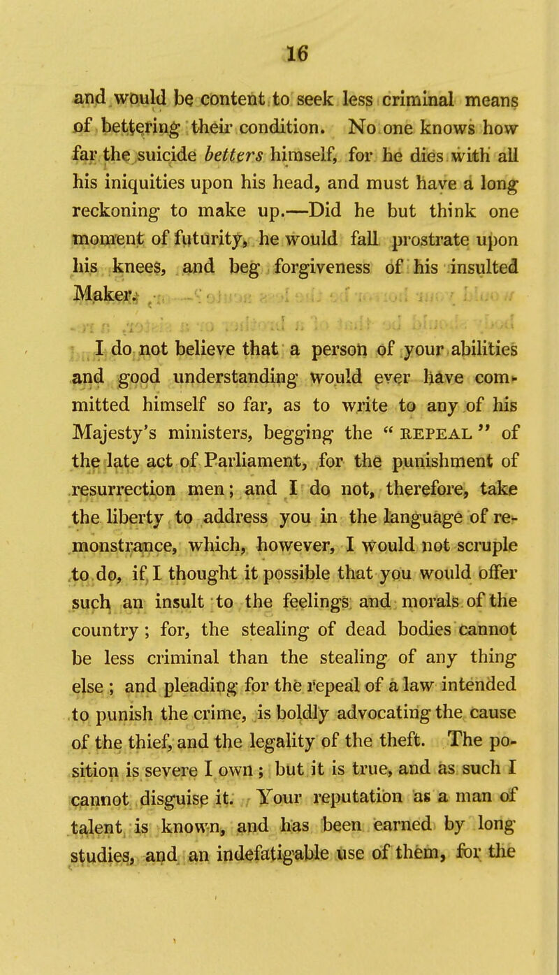 and would be content to seek less criminal means of bettering their condition. No one knows how far the suicide betters himself, for he dies with ali his iniquities upon his head, and must have a long reckoning- to make up.—Did he but think one moment of fiiturity, he would fall prostrate upon his knee$, . and beg forgiveness of his insulted Ijdo not believe that a person of your abilities and good understanding would ever h^ve com*- mitted himself so far, as to write to any of his Majesty's ministers, begging the  repeal  of the late act of Parliament, for the punishment of resurrection men; and I do not, therefore, take the liberty to address you in the language of re^ monstm!nce, which, however, I would not scruple ,to do, if, I thought it possible that you would offer such an insult to the feelings; and morals of the country; for, the stealing of dead bodies cannot be less criminal than the stealing of any thing else ; and pleading for the repeal of a law intended to punish the crime, is boldly advocating the cause of the thief, and the legality of the theft. The po- sition is severe I own ; but it is true, and as such I cannot disguise it. ; ^our reputation as a man of talent, known, and has been earned by long studies, and an indefatigable use of them, for the