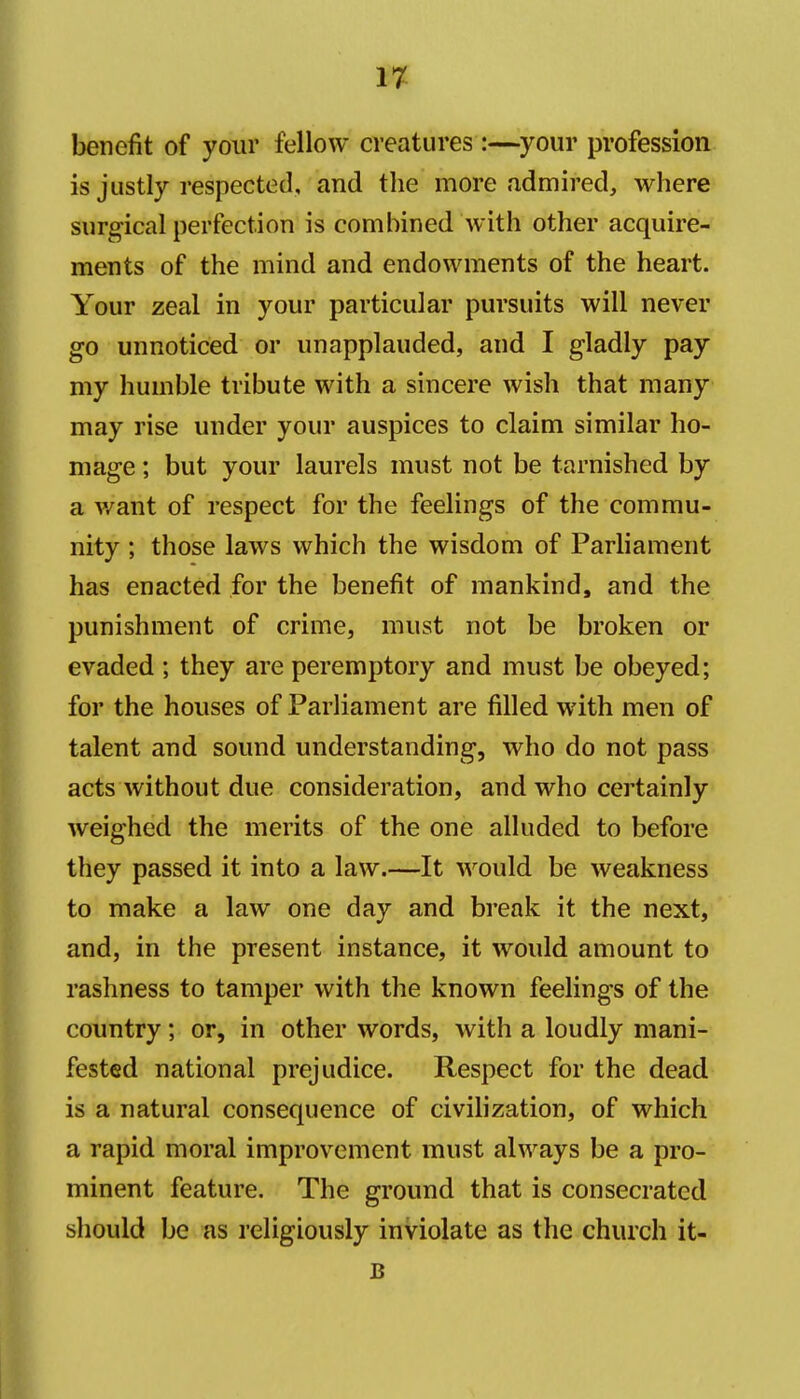 17^ benefit of your fellow creatures :—^your profession is justly respected, and the more admired, where surgical perfection is combined with other acquire- ments of the mind and endowments of the heart. Your zeal in your particular pursuits will never go unnoticed or unapplauded, and I gladly pay my humble tribute with a sincere wish that many may rise under your auspices to claim similar ho- mage ; but your laurels must not be tarnished by a v/ant of respect for the feelings of the commu- nity ; those laws which the wisdom of Parliament has enacted for the benefit of mankind, and the punishment of crime, must not be broken or evaded ; they are peremptory and must be obeyed; for the houses of Parliament are filled with men of talent and sound understanding, who do not pass acts without due consideration, and who certainly weighed the merits of the one alluded to before they passed it into a law.—It would be weakness to make a law one day and break it the next, and, in the present instance, it would amount to rashness to tamper with the known feelings of the country; or, in other words, with a loudly mani- fested national prejudice. Respect for the dead is a natural consequence of civilization, of which a rapid moral improvement must always be a pro- minent feature. The ground that is consecrated should be as religiously inviolate as the church it- B
