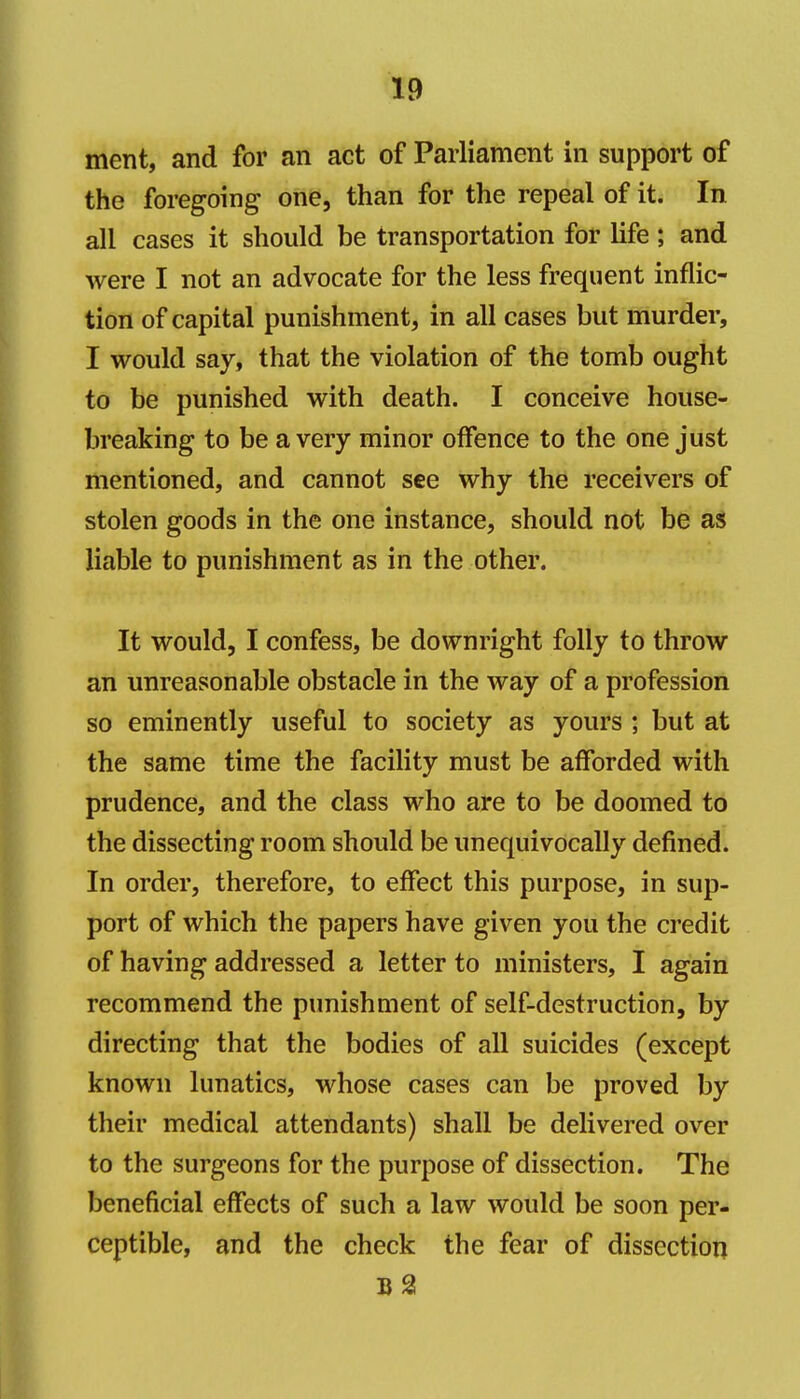 ment, and for an act of Parliament in support of the foregoing one, than for the repeal of it. In all cases it should be transportation for life; and were I not an advocate for the less frequent inflic- tion of capital punishment, in all cases but murder, I would say, that the violation of the tomb ought to be punished with death. I conceive house- breaking to be a very minor offence to the one just mentioned, and cannot see why the receivers of stolen goods in the one instance, should not be as liable to punishment as in the other. It would, I confess, be downright folly to throw an unreasonable obstacle in the way of a profession so eminently useful to society as yours ; but at the same time the facility must be afforded with prudence, and the class who are to be doomed to the dissecting room should be unequivocally defined. In order, therefore, to effect this purpose, in sup- port of which the papers have given you the credit of having addressed a letter to ministers, I again recommend the punishment of self-destruction, by directing that the bodies of all suicides (except known lunatics, whose cases can be proved by their medical attendants) shall be delivered over to the surgeons for the purpose of dissection. The beneficial effects of such a law would be soon per- ceptible, and the check the fear of dissection b2