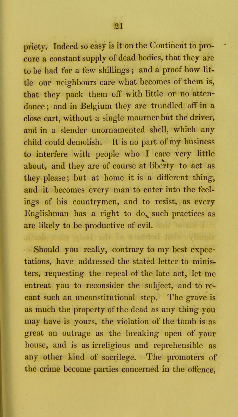 m priety. Indeed so easy is it on the Continent to pro- cure a constant supply of dead bodies, that they are to be had for a few shillings ; and a proof how lit- tle our neighbours care what becomes of them is, that they pack them off with little or no atten- dance; and in Belgium they are trundled off in a close cart, without a single mourner but the driver, and in a slender unornamented shell, which any child could demolish. It is no part of my business to interfere with people who I care very little about, and they are of course at liberty to act as they please; but at home it is a different thing, and it becomes every man to enter into the feel- ings of his countrymen, and to resist, as every Englishman has a right to do,^ such practices as are likely to be productive of evil. Should you really, contrary to my best expec- tations, have addressed the stated letter to minis- ters, requesting the repeal of the late act, let me entreat you to reconsider the subject, and to re- cant such an unconstitutional step. The grave is as much the property of the dead as any thing you may have is yours, the violation of the tomb is as great an outrage as the breaking open of your house, and is as irreligious and reprehensible as any other kind of sacrilege. The promoters of the crime become parties concerned in the offence,