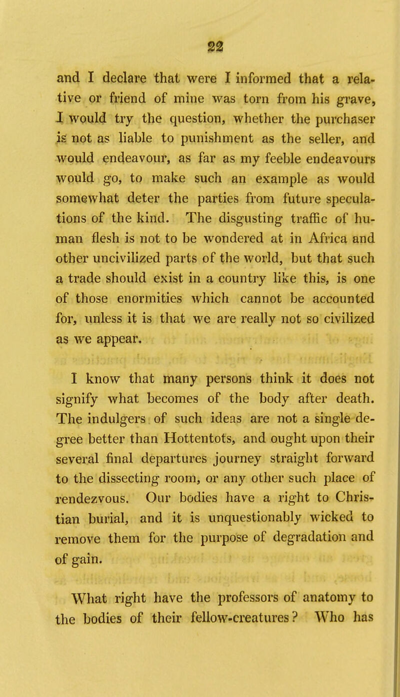 132 and I declare that were I informed that a rela- tive or friend of mine was torn from his grave, I would try the question, whether the purchaser is not as liable to punishment as the seller, and would endeavour, as far as my feeble endeavours would go, to make such an example as would somewhat deter the parties from future specula- tions of the kind. The disgusting traffic of hu- man flesh is not to be wondered at in Africa and other uncivilized parts of the world, but that such a trade should exist in a country like this, is one of those enormities which cannot be accounted for, unless it is that we are really not so civilized as we appear. I know that many persons think it does not signify what becomes of the body after death. The indulgers of such ideas are not a single de- gree better than Hottentots, and ought upon their several final departures journey straight forward to the dissecting room, or any other such place of rendezvous. Our bodies have a right to Chris- tian burial, and it is unquestionably wicked to remove them for the purpose of degradation and of gain. What right have the professors of anatomy to the bodies of their fellow-creatures? Who has