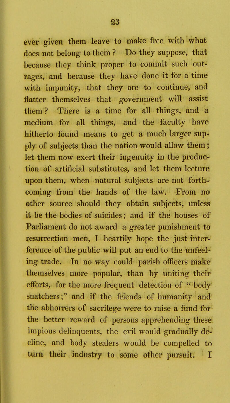 ever given them leave to make free with what does not belong to them ? Do they suppose, that because they think proper to commit such out- rages, and because they have done it for a time with impunity, that they are to continue, and flatter themselves that government will assist them ? There is a time for all things, and a medium for all things, and the faculty have hitherto found means to get a much larger sup- ply of subjects than the nation would allow them; let them now exert their ingenuity in the produc- tion of artificial substitutes, and let them lecture upon them, when natural subjects are not forth- coming from the hands of the law. From no other source should they obtain subjects, unless it be the bodies of suicides; and if the houses of Parliament do not award a greater punishment to resurrection men, I heartily hope the just inter- ference of the public will put an end to the unfeel- ing trade. In no way could parish officers make themselves more popular, than by uniting their efforts, for the more frequent detection of  body snatchers; and if the friends of humanity and the abhorrers of sacrilege were to raise a fund for the better reward of persons apprehending these impious delinquents, the evil would gradually de- cline, and body stealers would be compelled to turn their industry to some other pursuit. I