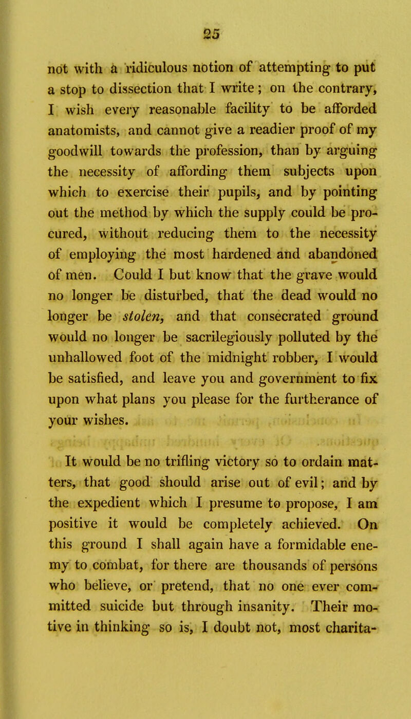 not with a ridiculous notion of attempting to put a stop to dissection that I write; on the contrary, I wish eveiy reasonable facility to be afforded anatomists, and cannot give a readier proof of my goodwill towards the profession, than by arguing the necessity of affording them subjects upon which to exercise their pupils, and by pointing out the method by which the supply could be pro- cured, without reducing them to the necessity of employing the most hardened and abandoned of men. Could I but know that the grave would no longer be disturbed, that the dead would no longer be stolen, and that consecrated ground would no longer be sacrilegiously polluted by the unhallowed foot of the midnight robber, I would be satisfied, and leave you and government to fix upon what plans you please for the furtherance of your wishes. '\ It would be no trifling victory so to ordain mat- ters, that good should arise out of evil; and by the expedient which I presume to propose, I am positive it would be completely achieved. On this ground I shall again have a formidable ene- my to combat, for there are thousands of persons who believe, or pretend, that no one ever com- mitted suicide but through insanity. Their mo- tive in thinking so is, I doubt not, most charita-