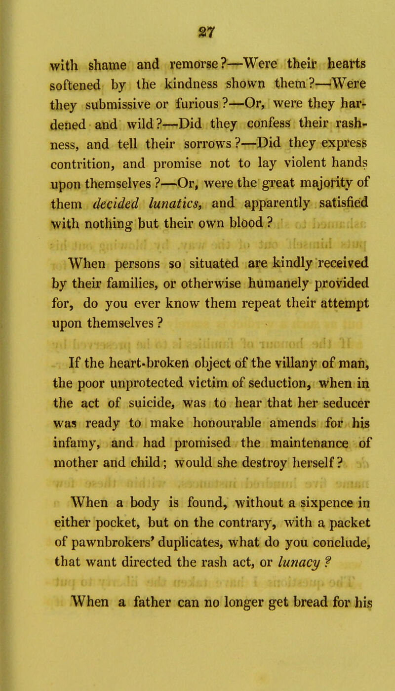 ^7 with shame and remorse?—Were their hearts softened by the kindness shown them?—-Were they submissive or furious ?—Or, were they har- dened and wild?—Did they confess their rash- ness, and tell their sorrows ?—Did they express contrition, and promise not to lay violent hands upon themselves ?—Or, were the great majority of them decided lunatics, and apparently satisfied with nothing but their own blood ? When persons so situated are kindly received by their families, or otherwise humanely provided for, do you ever know them repeat their attempt upon themselves ? If the heart-broken object of the villany of man, the poor unprotected victim of seduction, when in the act of suicide, was to hear that her seducer was ready to make honourable amends for his infamy, and had promised the maintenance of mother and child; would she destroy herself ? When a body is found, without a sixpence in either pocket, but on the contrary, with a packet of pawnbrokers* duplicates, what do you conclude, that want directed the rash act, or lunacy ? When a father can no longer get bread for his