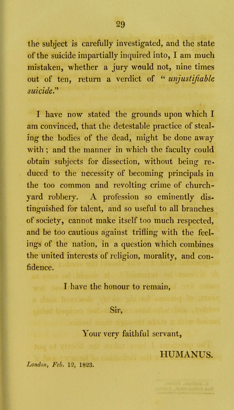 the subject is carefully investigated, and the state of the suicide impartially inquired into, I am much mistaken, whether a jury would not, nine times out of ten, return a verdict of  unjustifiable suicide.'^ i I have now stated the grounds upon which I am convinced, that the detestable practice of steal- ing the bodies of the dead, might be done away with ; and the manner in which the faculty could obtain subjects for dissection, without being re- duced to the necessity of becoming principals in the too common and revolting crime of church- yard robbery. A profession so eminently dis- tinguished for talent, and so useful to all branches of society, cannot make itself too much respected, and be too cautious against trifling with the feel- ings of the nation, in a question which combines the united interests of religion, morality, and con- fidence. I have the honour to remain, Sir, Your very faithful servant, London, Feb, 12, 1823. HUMANUS.