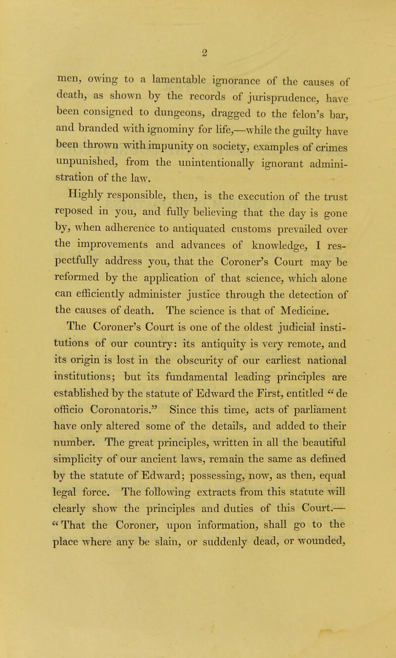 men, owing to a lamentable ignorance of the causes of death, as shown by the records of jurisprudence, have been consigned to dungeons, dragged to the felon's bar, and branded with ignominy for life,—while the guilty have been thrown with impunity on society, examples of crimes unpunished, from the unintentionally ignorant admini- stration of the law. Highly responsible, then, is the execution of the trust reposed in you, and fully beheving that the day is gone by, when adherence to antiquated customs prevailed over the improvements and advances of knowledge, I res- pectfully address you, that the Coroner's Court may be reformed by the application of that science, which alone can efficiently administer justice through the detection of the causes of death. The science is that of Medicine. The Coroner's Court is one of the oldest judicial insti- tutions of our country: its antiquity is very remote, and its origin is lost in the obscurity of our earliest national institutions; but its fundamental leading principles are estabHshed by the statute of Edward the First, entitled  de officio Coronatoris. Since this time, acts of parliament have only altered some of the details, and added to their number. The great principles, written in all the beautiful simpHcity of our ancient laws, remain the same as defined by the statute of Edward; possessing, now, as then, equal legal force. The following extracts from this statute will clearly show the principles and duties of this Court.— That the Coroner, upon information, shall go to the place where any be slain, or suddenly dead, or wounded.