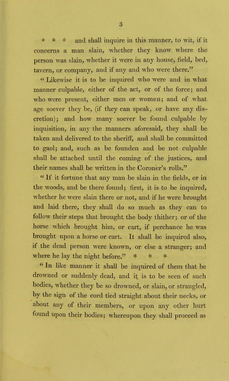 * * * and shall inquire in this manner, to wit, if it concerns a man slain, Avhether they know where the person was slain, Avhether it were in any house, field, bed, tavern, or company, and if any and who were there. Lilfewise it is to be inquired who were and in what manner culpable, either of the act, or of the force; and who were present, either men or women; and of what age soever they be, (if they can speak, or have any dis- cretion); and how many soever be found culpable by inquisition, in any the manners aforesaid, they shall be taken and delivered to the sheriff, and shall be committed to gaol; and, such as be founden and be not culpable shall be attached until the coming of the justices, and their names shall be written in the Coroner's roUs.  If it fortune that any man be slain in the fields, or in the woods, and be there found; first, it is to be inquired, whether he were slain there or not, and if he were brought and laid there, they shall do so much as they can to follow their steps that brought the body thither; or of the horse which brought him, or cart, if perchance he was brought upon a horse or cart. It shall be inquired also, if the dead person were known, or else a stranger; and where he lay the night before. * * *  In like manner it shall be inquired of them that be drowned or suddenly dead, and it is to be seen of such bodies, whether they be so drowned, or slain, or strangled, by the sign of the cord tied straight about their necks, or about any of their members, or upon any other hurt found upon their bodies; whereupon they shall proceed as