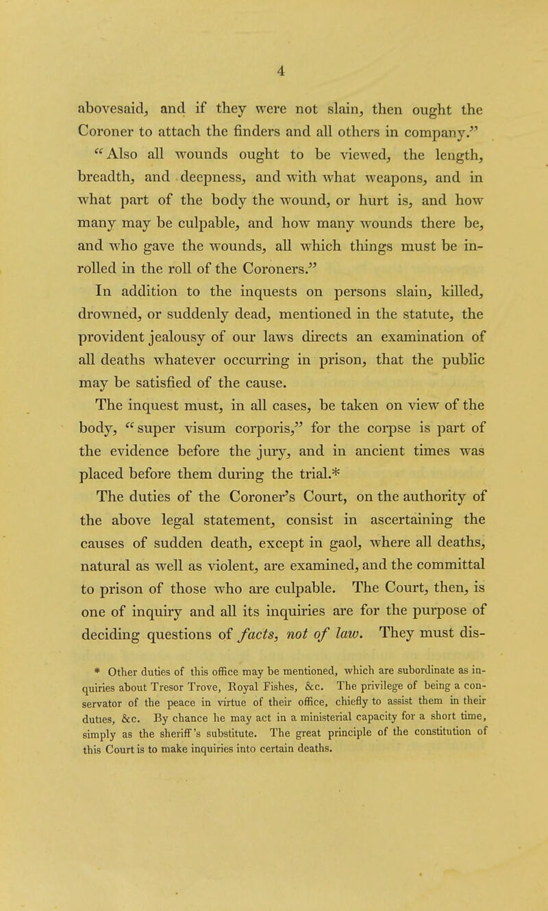abovesaid, and if they were not slain, then ought the Coroner to attach the finders and all others in company/' Also all wounds ought to be viewed, the length, breadth, and deepness, and with what weapons, and in what part of the body the wound, or hurt is, and how many may be culpable, and how many wounds there be, and who gave the wounds, all which things must be in- rolled in the roll of the Coroners/^ In addition to the inquests on persons slain, killed, drowned, or suddenly dead, mentioned in the statute, the provident jealousy of our laws directs an examination of all deaths whatever occurring in prison, that the pubhc may be satisfied of the cause. The inquest must, in all cases, be taken on view of the body, super visum corporis, for the corpse is part of the evidence before the jury, and in ancient times was placed before them during the trial.* The duties of the Coroner's Court, on the authority of the above legal statement, consist in ascertaining the causes of sudden death, except in gaol, where all deaths, natural as well as violent, are examined, and the committal to prison of those who are culpable. The Court, then, is one of inquiry and all its inquiries are for the purpose of deciding questions of facts, not of law. They must dis- * Other duties of this office may be mentioned, which are subordinate as in- quiries about Tresor Trove, Royal Fishes, &c. The privilege of being a con- servator of the peace in virtue of their office, chiefly to assist them in their duties, &c. By chance he may act in a ministerial capacity for a short time, simply as the sheriff's substitute. The great principle of the constitution of this Court is to make inquiries into certain deaths.