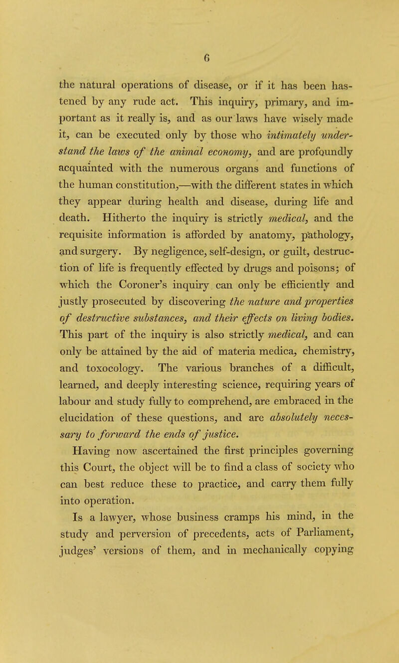 the natural operations of disease, or if it has been has- tened by any rude act. This inquiry, primary, and im- portant as it really is, and as our laws have wisely made it, can be executed only by those who intimately under' stand the laws of the animal economy, and are profoundly acquainted with the numerous organs and functions of the human constitution,—with the different states in which they appear during health and disease, during Hfe and death. Hitherto the inquiry is strictly medical, and the requisite information is afforded by anatomy, pathology, and surgery. By negligence, self-design, or guilt, destruc- tion of life is frequently effected by drugs and poisons; of which the Coroner^s inquiry can only be efficiently and justly prosecuted by discovering the nature and properties of destructive substances, and their effects on living bodies. This part of the inquiry is also strictly medical, and can only be attained by the aid of materia medica, chemistry, and toxocology. The various branches of a difficult, learned, and deeply interesting science, requiring years of labour and study fully to comprehend, are embraced in the elucidation of these questions, and are absolutely neces- sary to forward the ends of justice. Having now ascertained the first principles governing this Court, the object will be to find a class of society who can best reduce these to practice, and carry them fully into operation. Is a lawyer, whose business cramps his mind, in the study and perversion of precedents, acts of Parliament, judges^ versions of them, and in mechanically copying