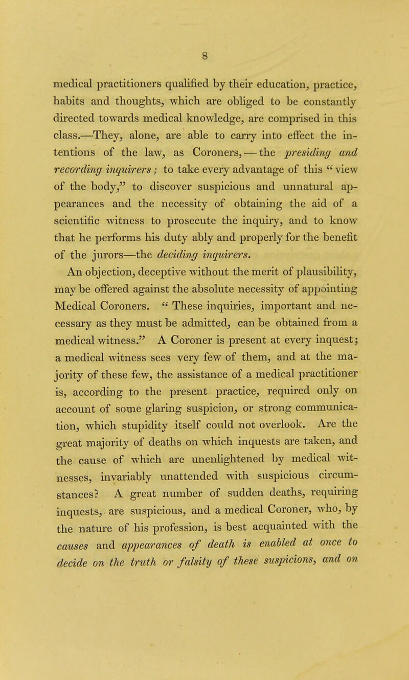 medical practitioners qualified by their education, practice, habits and thoughts, which are obliged to be constantly directed towards medical knowledge, are comprised in this class.—They, alone, are able to carry into effect the in- tentions of the law, as Coroners, — the presiding and recording inquirers; to take every advantage of this  view of the body,^^ to discover suspicious and unnatural ap- pearances and the necessity of obtaining the aid of a scientific witness to prosecute the inquiry, and to know that he performs his duty ably and properly for the benefit of the jurors—the deciding inquirers. An objection, deceptive without the merit of plausibihty, may be offered against the absolute necessity of appointing Medical Coroners.  These inquiries, important and ne- cessary as they must be admitted, can be obtained from a medical witness. A Coroner is present at every inquest; a medical witness sees very few of them, and at the ma- jority of these few, the assistance of a medical practitioner is, according to the present practice, required only on account of some glaring suspicion, or strong communica- tion, which stupidity itself could not overlook. Are the great majority of deaths on which inquests are taken, and the cause of which are unenhghtened by medical wit- nesses, invariably unattended with suspicious circum- stances? A great number of sudden deaths, requiring inquests, are suspicious, and a medical Coroner, who, by the nature of his profession, is best acquainted vnXh the causes and appearances of death is enabled at once to decide on the truth or falsity of these suspicions, and on