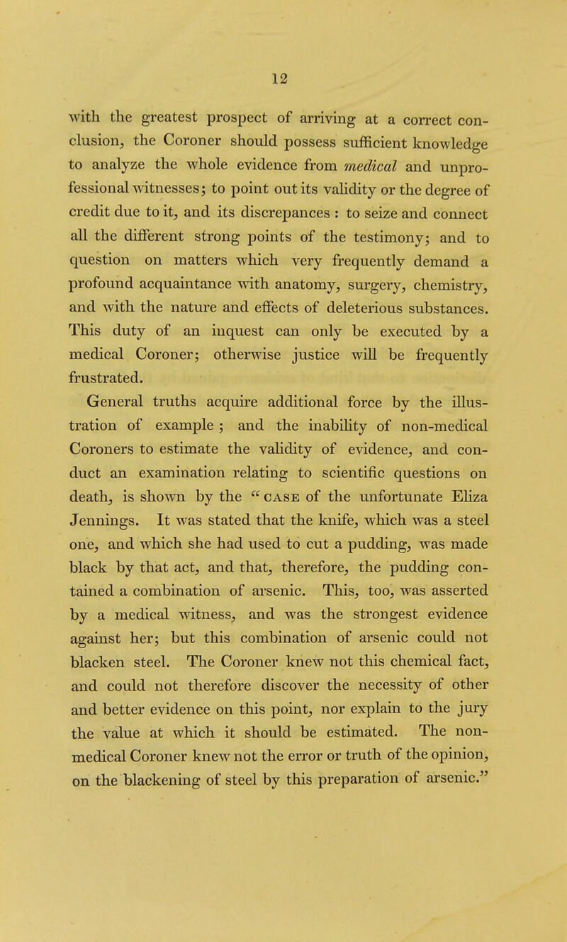 with the greatest prospect of arriving at a correct con- clusion, the Coroner should possess sufficient knowledge to analyze the whole evidence from medical and unpro- fessional witnesses; to point out its vahdity or the degree of credit due to it, and its discrepances : to seize and connect all the different strong points of the testimony; and to question on matters which very frequently demand a profound acquaintance with anatomy, surgery, chemistry, and with the nature and effects of deleterious substances. This duty of an inquest can only be executed by a medical Coroner; otherwise justice will be frequently frustrated. General truths acquire additional force by the illus- tration of example ; and the inabihty of non-medical Coroners to estimate the vahdity of evidence, and con- duct an examination relating to scientific questions on death, is shown by the  case of the unfortunate EHza Jennings. It was stated that the knife, which was a steel one, and which she had used to cut a pudding, was made black by that act, and that, therefore, the pudding con- tained a combination of arsenic. This, too, was asserted by a medical witness, and was the strongest evidence against her; but this combination of arsenic could not blacken steel. The Coroner knew not this chemical fact, and could not therefore discover the necessity of other and better evidence on this point, nor explain to the jury the value at which it should be estimated. The non- medical Coroner knew not the error or truth of the opinion, on the blackening of steel by this preparation of arsenic.^'