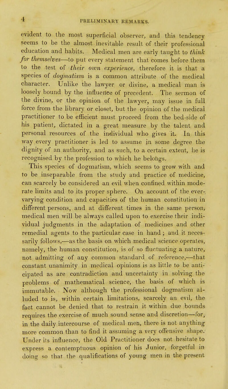 evident to the most superficial observer, and this tendency seems to be the almost inevitable result of their professional education and habits. Medical men are early taught to think for themselves—to put every statement that comes before them to the test of their own experience, therefore it is that a species of doymatism is a common attribute of the medical character. Unlike the lawyer or divine, a medical man is loosely bound by the influence of precedent. The sermon of the divine, or the opinion of the lawyer, may issue in full force from the library or closet, but the opinion of the medical practitioner to be efficient must proceed from the bed-side of his patient, dictated in a great measure by the talent and personal resources of the individual who gives it. In this way every practitioner is led to assume jn some degree the dignity of an authority, and as such, to a certain extent, he is recognised by the profession to which he beloiigs. This species of dogmatism, which seems to grow with and to be inseparable from the study and practice of medicine, can scarcely be considered an evil when confined within mode- rate limits and to its proper sphere. On account of the ever- varying condition and capacities of the human constitution in different persons, and at different times in the same person, medical men will be always called upon to exercise their indi- vidual judgments in the adaptation of medicines and other remedial agents to the particular case in hand; and it neces- sai'ily follows,—as the basis on which medical science operates, namely, the human constitution, is of so fluctuating a nature, not admitting of any common standard of reference,—that constant unanimity in medical opinions is as little to be anti- cipated as are contradiction and uncertainty in solving the problems of mathematical science, the basis of which is immutable. Now although the professional dogmatism al- luded to is, within certain limitations, scarcely an evil, the fact cannot be denied that to restrain it within due boimds requires the exercise of much sound sense and discretion—for, in the daily intercourse of medical men, there is not anything more common than to find it assuming a very offensive shape. Under its influence, the Old Practitioner does not hesitate to express a contemptuous opinion of his Junior, forgetful in doing so that the qualifications of yo\uig men in the present