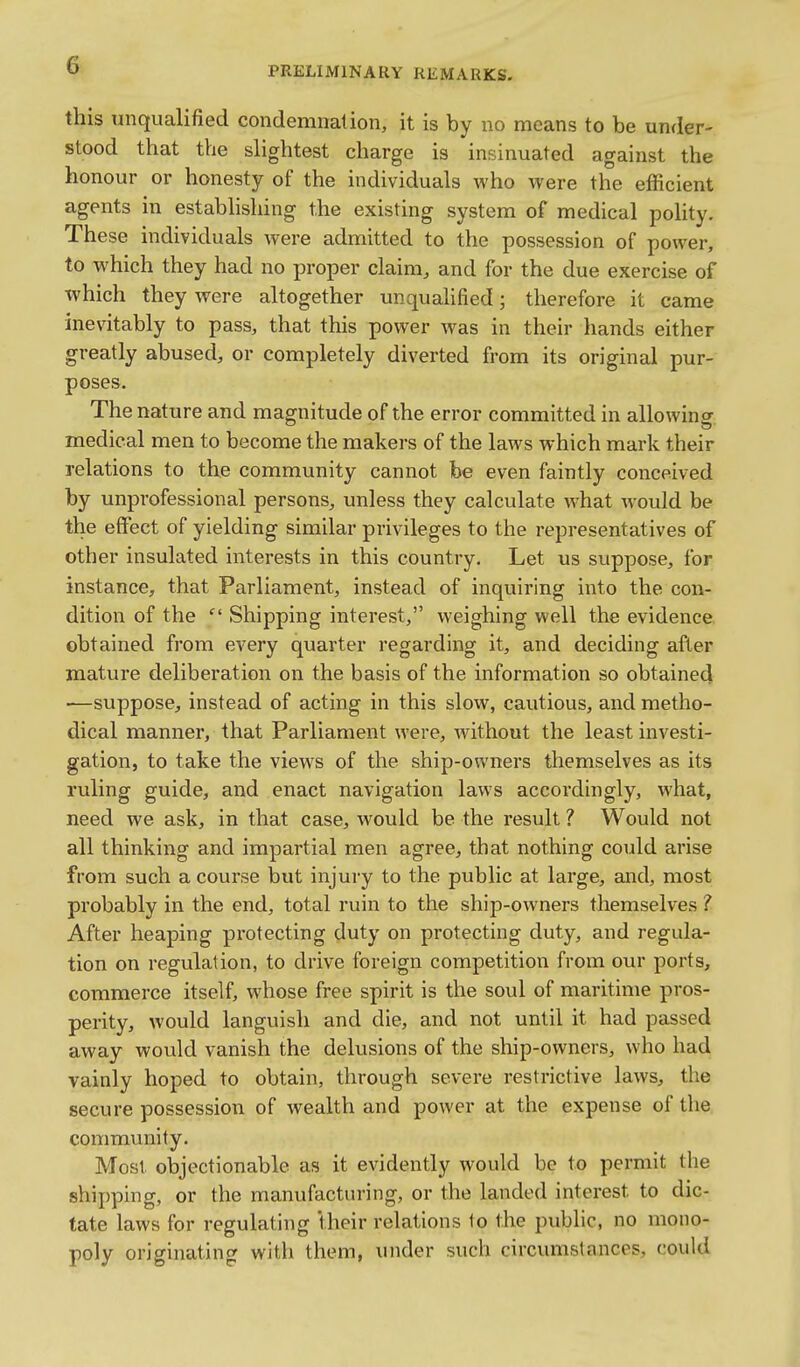 this unqualified condemnation, it is by no means to be under- stood that the slightest charge is insinuated against the honour or honesty of the individuals who were the efficient agents in establishing the existing system of medical polity. These individuals were admitted to the possession of power, to which they had no proper claim, and for the due exercise of which they were altogether unqualified; therefore it came inevitably to pass, that this power was in their hands either greatly abused, or completely diverted from its original pur- poses. The nature and magnitude of the error committed in allowing medical men to become the makers of the laws which mark their relations to the community cannot be even faintly conceived by unprofessional persons, unless they calculate what would be the effect of yielding similar privileges to the representatives of other insulated interests in this country. Let us suppose, for instance, that Parliament, instead of inquiring into the con- dition of the  Shipping interest, weighing well the evidence obtained from every quarter regarding it, and deciding after mature deliberation on the basis of the information so obtained —suppose, instead of acting in this slow, cautious, and metho- dical manner, that Parliament were, without the least investi- gation, to take the views of the ship-owners themselves as its ruling guide, and enact navigation laws accordingly, what, need we ask, in that case, would be the result ? Would not all thinking and impartial men agree, that nothing could arise from such a course but injury to the public at large, and, most probably in the end, total ruin to the shijD-owners themselves ? After heaping protecting duty on protecting duty, and regula- tion on regulation, to drive foreign competition from our ports, commerce itself, whose free spirit is the soul of maritime pros- perity, would languish and die, and not until it had passed away would vanish the delusions of the ship-owners, who had vainly hoped to obtain, through severe restrictive laws, the secure possession of wealth and power at the expense of the community. Most objectionable as it evidently would be to permit the shij)ping, or the manufacturing, or the landed interest to dic- tate laws for regulating their relations to the public, no mono- poly originating witli them, under such circumstances, could
