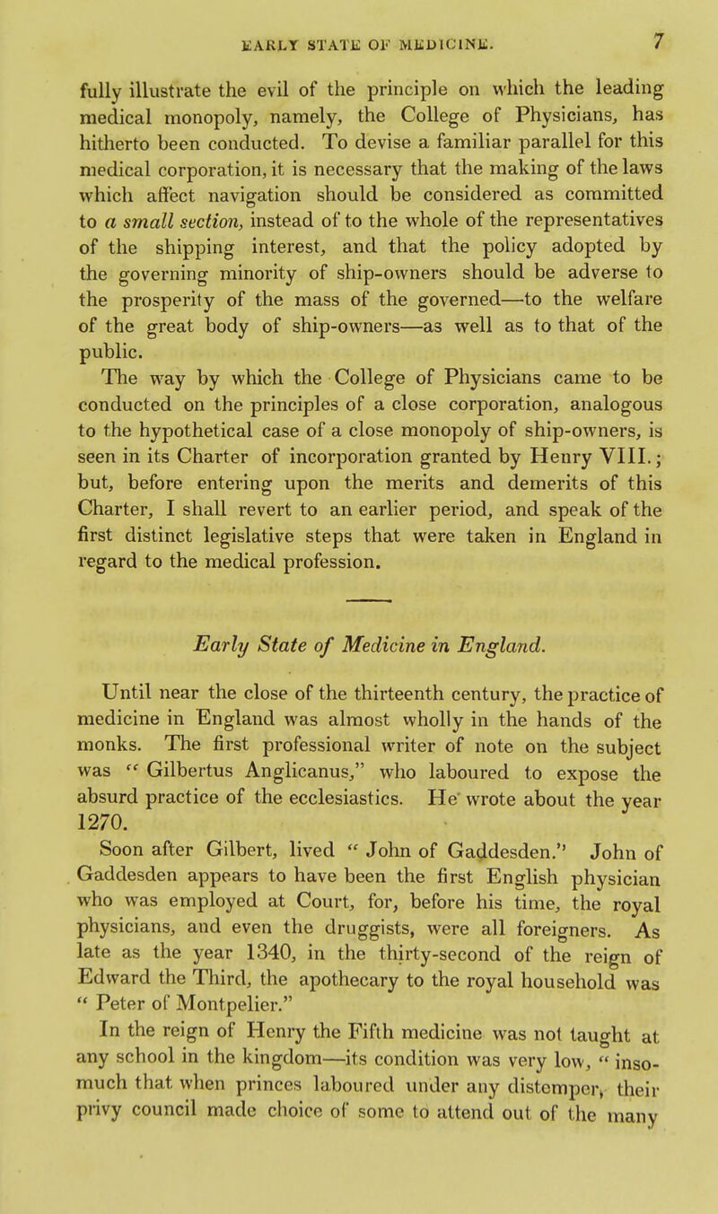 EARLT STATli: OF MliDlClNJi. fully illustrate the evil of the principle on which the leading medical monopoly, namely, the College of Physicians, has hitherto been conducted. To devise a familiar parallel for this medical corporation, it is necessary that the making of the laws which affect navigation should be considered as committed to a small section, instead of to the whole of the representatives of the shipping interest, and that the policy adopted by the governing minority of ship-owners should be adverse to the prosperity of the mass of the governed—to the welfare of the great body of ship-owners—as well as to that of the public. The way by which the College of Physicians came to be conducted on the principles of a close corporation, analogous to the hypothetical case of a close monopoly of ship-owners, is seen in its Charter of incorporation granted by Henry VIII.; but, before entering upon the merits and demerits of this Charter, I shall revert to an earlier period, and speak of the first distinct legislative steps that were taken in England in regard to the medical profession. Early State of Medicine in England. Until near the close of the thirteenth century, the practice of medicine in England was almost wholly in the hands of the monks. The first professional writer of note on the subject was  Gilbertus Anglicanus, who laboured to expose the absurd practice of the ecclesiastics. He wrote about the year 1270. Soon after Gilbert, lived  John of Gaddesden. John of Gaddesden appears to have been the first English physician who was employed at Court, for, before his time, the royal physicians, and even the druggists, were all foreigners. As late as the year 1340, in the thirty-second of the reign of Edward the Third, the apothecary to the royal household was  Peter of Montpelier. In the reign of Henry the Fifth medicine was not taught at any school in the kingdom—its condition was very low,  inso- much that when princes laboured under any distemper^ their piivy council made choice of some to attend out of the many