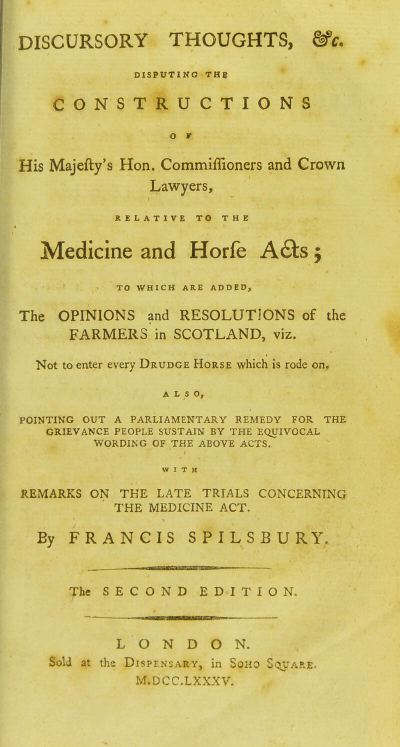 DISCURSORY THOUGHTS, Ve. DISPUTING THB CONSTRUCTIONS o r His Majefty's Hon. Commiffioners and Crown Lawyers, RELATIVE TO THE Medicine and Horfe A£ts j TO WHICH ARE ADDED, The OPINIONS and RESOLUTIONS of the FARMERS in SCOTLAND, viz. Not to enter every Drudge Horse which is rode on. ALSO, POINTING OUT A PARLIAMENTARY REMEDY FOR THE GRIEVANCE PEOPLE SUSTAIN BY THE EQUIVOCAL WORDING OF THE ABOVE ACTS. WITH REMARKS ON THE LATE TRIALS CONCERNING THE MEDICINE ACT. Ey FRANCIS SPILSBURY. The SECOND EDITION. LONDON. Sold at the Dispensary, in Soho Square. M.DCC.LXXXV.