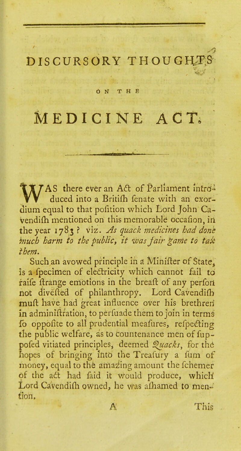 D IS CURSORY THOUGHTS ON THE MEDICINE A C Ti WAS there ever an Act of Parliament intro- daced into a Britifh fenate with an exor- dium equal to that pofition which Lord John Ca- vendifti mentioned on this memorable occafion, in. the year 1783 ? viz. As quack medicines had done kluch harm to the public; it was fair gante to tax* them. Such an avowed principle in a Minifier of State, is a fpecimen of electricity which cannot fail to raife ftrange emotions in the breaft of any perfori not divefted of philanthropy. Lord Cavendifh mud have had great influence over his brethren in adminiftration, to perfuade them to join in terms fo oppoiite to all prudential meafures, refpecling the public welfare, as to countenance men of fup- pofed vitiated principleSj deemed Quacks, for the hopes of bringing into the Treafury a fum of money, equal to the amazing amount the fchemer of the aft had faid it would produce, which Lord Cavendifh owned, he was afhamed to men- tion. A This