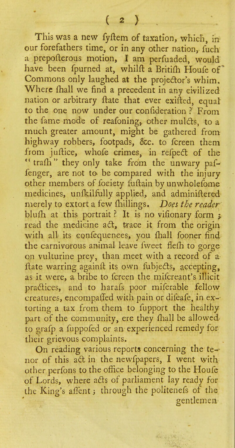 This was a new fyftem of taxation, which, in our forefathers time, or in any other nation, fuch a prepofterous motion, I am perfuaded, would have been fpurned at, whiift a Britifh Houfe of * Commons only laughed at the projector's whim. Where fhall we find a precedent in any civilized nation or arbitrary ftate that ever exifted, equal to the one now under our consideration ? From the fame mode of reafoning, other mulcts, to a much greater amount, might be gathered from highway robbers, footpads, &c. to fcreen them from juftice, whofe crimes, in refpect of the trafh they only take from the unwary paf- fenger, are not to be compared with the injury other members of foeiety fuftain by unwholefome medicines, unfkilfully applied, and adminiftered merely to extort a few millings. Does the reader blufh at this portrait ? It is no vifionary form -9 read the medicine act, trace it from the origin with all its confequenees, you fhall fooner find the carnivorous animal leave fweet fiefli to gorge on vulturine prey, than meet with a record of a ftate warring againft its own fubjects, accepting, as it were, a bribe to fcreen the mifcreant's illicit practices, and to harafs poor miferable fellow creatures, encompaffed with pain or difeafe, in ex- torting a tax from them to fupport the healthy part of the community, ere they mall be allowed to grafp a fuppofed or an experienced remedy for their grievous complaints. On reading various reports concerning the te- nor of this act in the newfpapers, I went with other perfons to the office belonging to the Houfe of Lords, where acts of parliament lay ready for the King's alien t; through the politenefs of the gentlemen