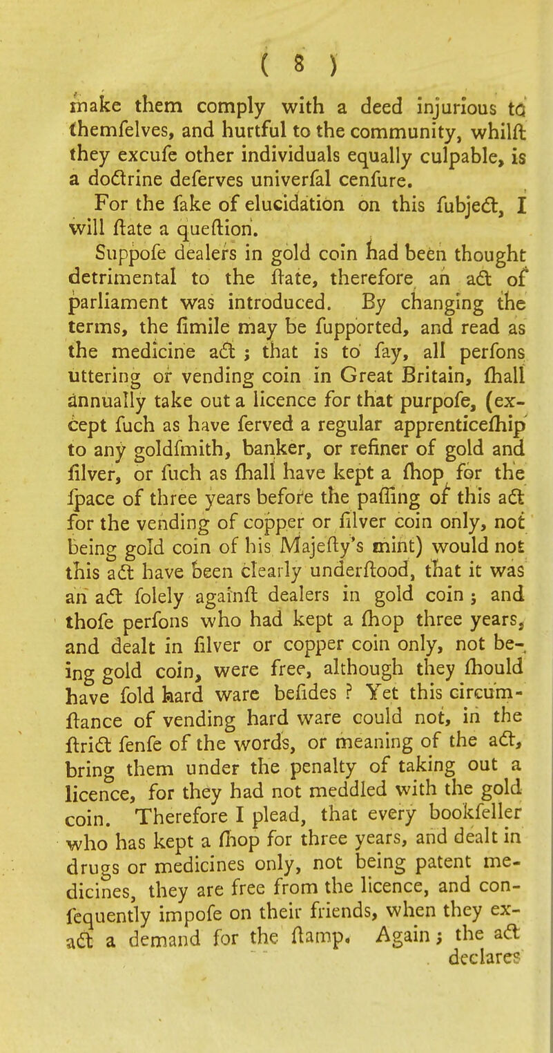 make them comply with a deed injurious tG (hemfelves, and hurtful to the community, whilft they excufe other individuals equally culpable, is a doctrine deferves univerfal cenfure. For the fake of elucidation on this fubjecl, I will ftate a queftion. Suppofe dealers in gold coin nad been thought detrimental to the Irate, therefore ah act of parliament was introduced. By changing the terms, the fimile may be fupported, and read as the medicine acl ; that is to fay, all perfons uttering or vending coin in Great Britain, {hall annually take out a licence for that purpofe, (ex- cept fuch as have ferved a regular apprenticefhip to any goldfmith, banker, or refiner of gold and filver, or fuch as mall have kept a mop for the Ipace of three years before the pafiing oi this acl: for the vending of copper or filver coin only, not being gold coin of his Majefty's mint) would not this acl: have been clearly understood, that it was ah act folely againft dealers in gold coin j and thofe perfons who had kept a mop three years, and dealt in filver or copper coin only, not be- ing gold coin, were free, although they mould have fold hard ware befides ? Yet this circu'm- Itance of vending hard ware could not, in the ftrict fenfe of the words, or meaning of the acl, bring them under the penalty of taking out a licence, for they had not meddled with the gold coin. Therefore I plead, that every bookfeller who has kept a mop for three years, and dealt in drugs or medicines only, not being patent me- dicines, they are free from the licence, and con- fequently impofe on their friends, when they ex- act a demand for the (lamp. Again the aft . declare?