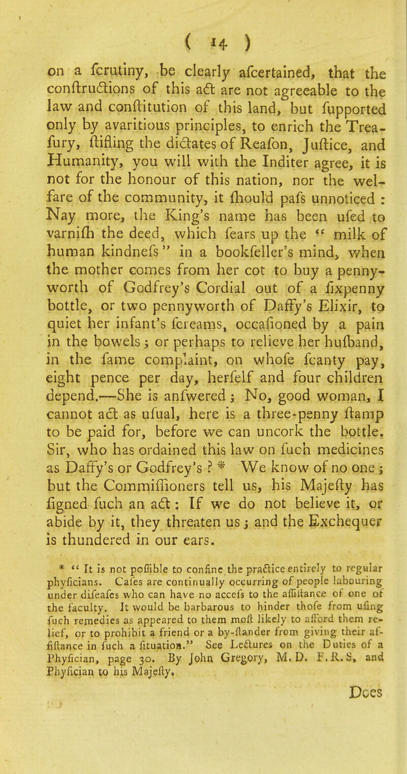 on a fcrutiny, be clearly afcertained, that the conftrudtions of this act are not agreeable to the law and conftitution of this land, but fupported only by avaritious principles, to enrich the Trea- fury, ftifling the dictates of Reafon, Juftice, and Humanity, you will with the Inditer agree, it is not for the honour of this nation, nor the wel- fare of the community, it mould pafs unnoticed : Nay more, the King's name has been ufed to varnifh the deed, which fears up the  milk of human kindnefs in a bookfeller's mind, when the mother comes from her cot to buy a penny- worth of Godfrey's Cordial out of a lixpenny bottle, or two pennyworth of Daffy's Elixir, to quiet her infant's fcreams, occafioned by a pain in the bowels; or perhaps to relieve her hufband, in the fame complaint, on whofe fcanty pay, eight pence per day, herfelf and four children depend.—She is anfwered j No, good woman, I cannot act as ufual, here is a three-penny ftamp to be paid for, before we can uncork the bottle. Sir, who has ordained this law on fuch medicines as Daffy's or Godfrey's ? * We know of no one ; but the Commimoners tell us, his Majefty has figned fuch an act: If we do not believe it, or abide by it, they threaten us; and the Exchequer is thundered in our ears. *  It is not pofilble to confine the pra&ice entirely to regular phyficians. Cafes are continually occurring of people labouring under difeafcs who can have no accefs to the affiitance of one of the faculty. It would be barbarous to hinder thofe from ufnig fuch remedies as appeared to them moll likely to afford them re- lief, or to prohibit a friend or a by-flander from giving their af- fillance in fuch a fituatioa. See Leftures on the Duties of a Phyfician, page 30. By John Gregory, M. D. F.R. S* and Phyfician to his Majefty. Does