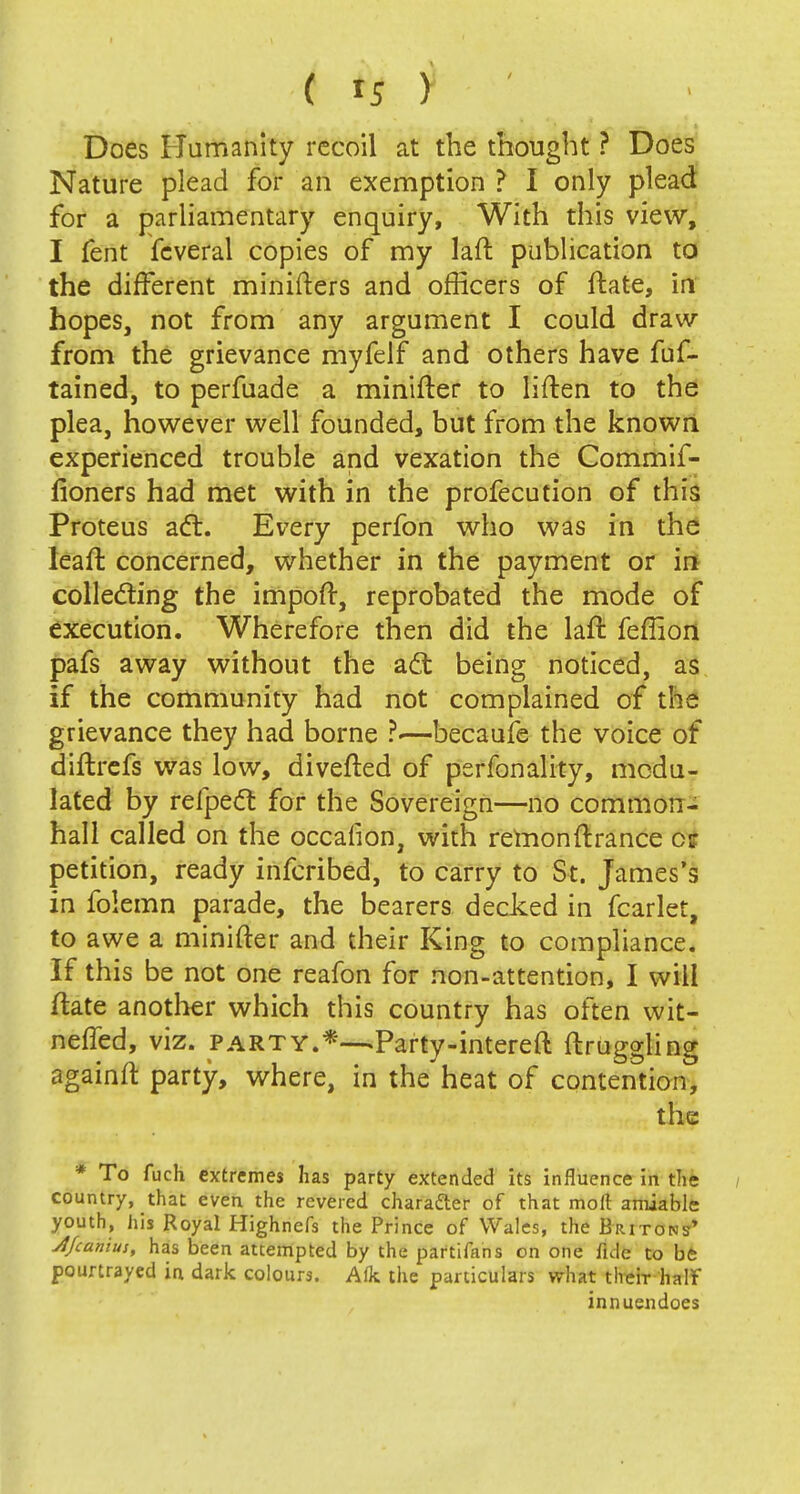 Does Humanity recoil at the thought ? Does Nature plead for an exemption ? I only plead for a parliamentary enquiry, With this view, I fent fcveral copies of my laft publication to the different minifters and officers of ftate, in hopes, not from any argument I could draw from the grievance myfelf and others have fuf- tained, to perfuade a minifter to liften to the plea, however well founded, but from the knowri experienced trouble and vexation the Commif- fioners had met with in the profecution of this Proteus act. Every perfon who was in the leaffc concerned, whether in the payment or in collecting the impoft, reprobated the mode of execution. Wherefore then did the laft feffion pafs away without the act being noticed, as if the community had not complained of the grievance they had borne ?■—becaufe the voice of diftrefs was low, divefted of perfonality, modu- lated by refpect for the Sovereign—no common- hall called on the occafion, with remonftrance cr petition, ready inferibed, to carry to St. James's in folemn parade, the bearers decked in fear let, to awe a minifter and their King to compliance. If this be not one reafon for non-attention, I will ftate another which this country has often wit- neffed, viz. party.*—*Party-intereft ftruggling againft party, where, in the heat of contention, the * To fuch extremes lias party extended its influence in the country, that even the revered character of that moll amiable youth, his Royal Highnefs the Prince of Wales, the Britons'* Jt/canius, has been attempted by the partifans on one fide to be pourtrayed in dark colours. Alk the particulars what their half innuendoes