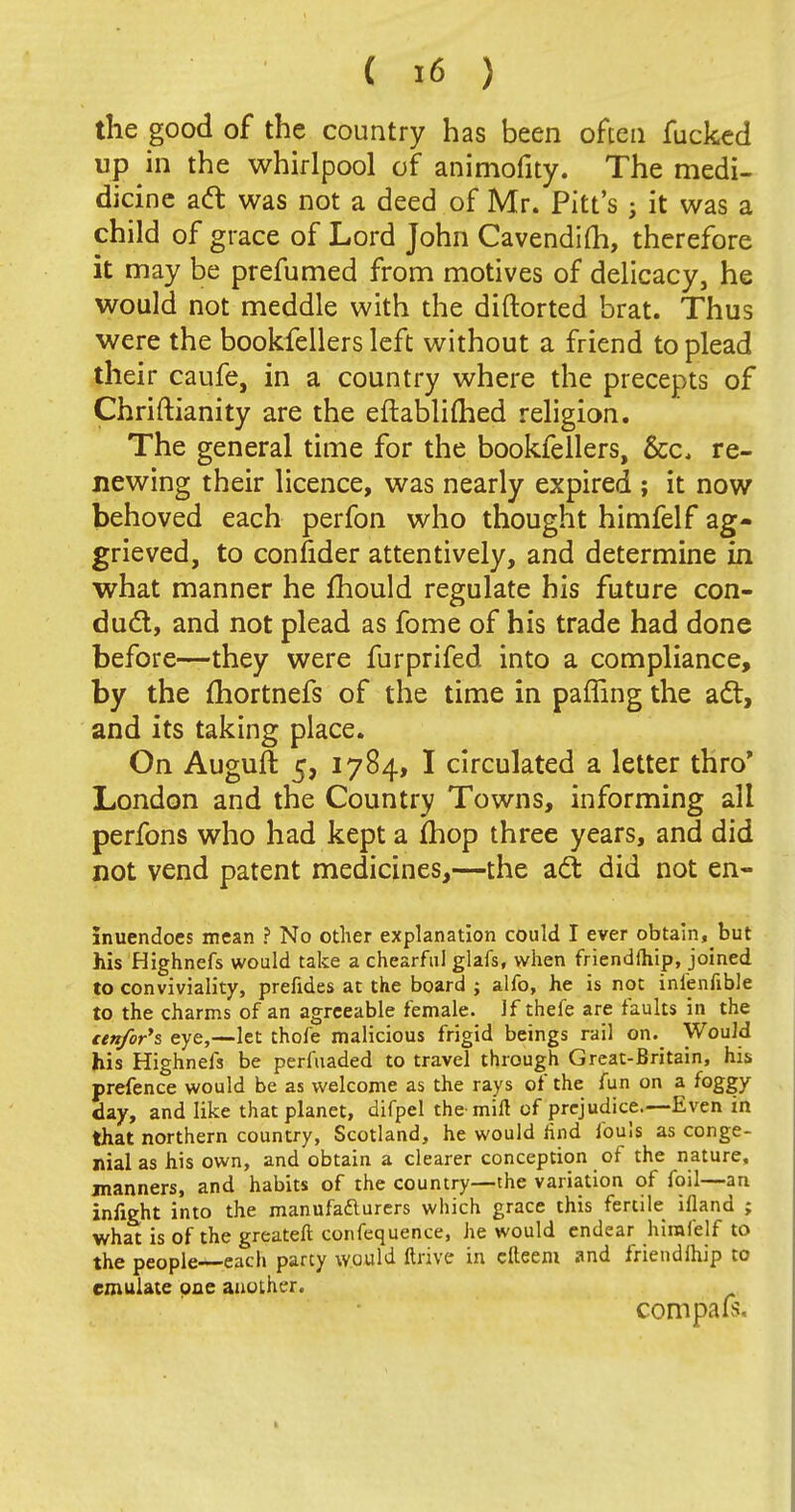 the good of the country has been often fucked up in the whirlpool of animofity. The medi- dicine aft was not a deed of Mr. Pitt's ; it was a child of grace of Lord John Cavendilh, therefore it may be prefumed from motives of delicacy, he would not meddle with the diftorted brat. Thus were the bookfellers left without a friend to plead their caufe, in a country where the precepts of Chriftianity are the eftablimed religion. The general time for the bookfellers, &c, re- newing their licence, was nearly expired ; it now behoved each perfon who thought himfelf ag- grieved, to confider attentively, and determine in what manner he mould regulate his future con- duel, and not plead as fome of his trade had done before—they were furprifed into a compliance, by the fhortnefs of the time in paffing the adt, and its taking place. On Auguft 5, 1784, I circulated a letter thro* London and the Country Towns, informing all perfons who had kept a mop three years, and did not vend patent medicines,—the aci: did not en- inuendoes mean ? No other explanation could I ever obtain, but his Highnefs would take a chearful glafs, when friendfhip, joined to conviviality, prefides at the board ; alfo, he is not infenfible to the charms of an agreeable female. If thefe are faults in the eenfor's eye,—let thofe malicious frigid beings rail on. Would his Highnefs be perfuaded to travel through Great-Britain, his prefence would be as welcome as the rays of the fun on a foggy day, and like that planet, difpel the mill of prejudice.—Even in that northern country, Scotland, he would find fouls as conge- nial as his own, and obtain a clearer conception of the nature, manners, and habits of the country—the variation of foil—an infight into the manufacturers which grace this fertile ifland ; what is of the greater! confequence, he would endear himfelf to the people-*-each party would ftrive in cfteem and friendship to emulate one another.