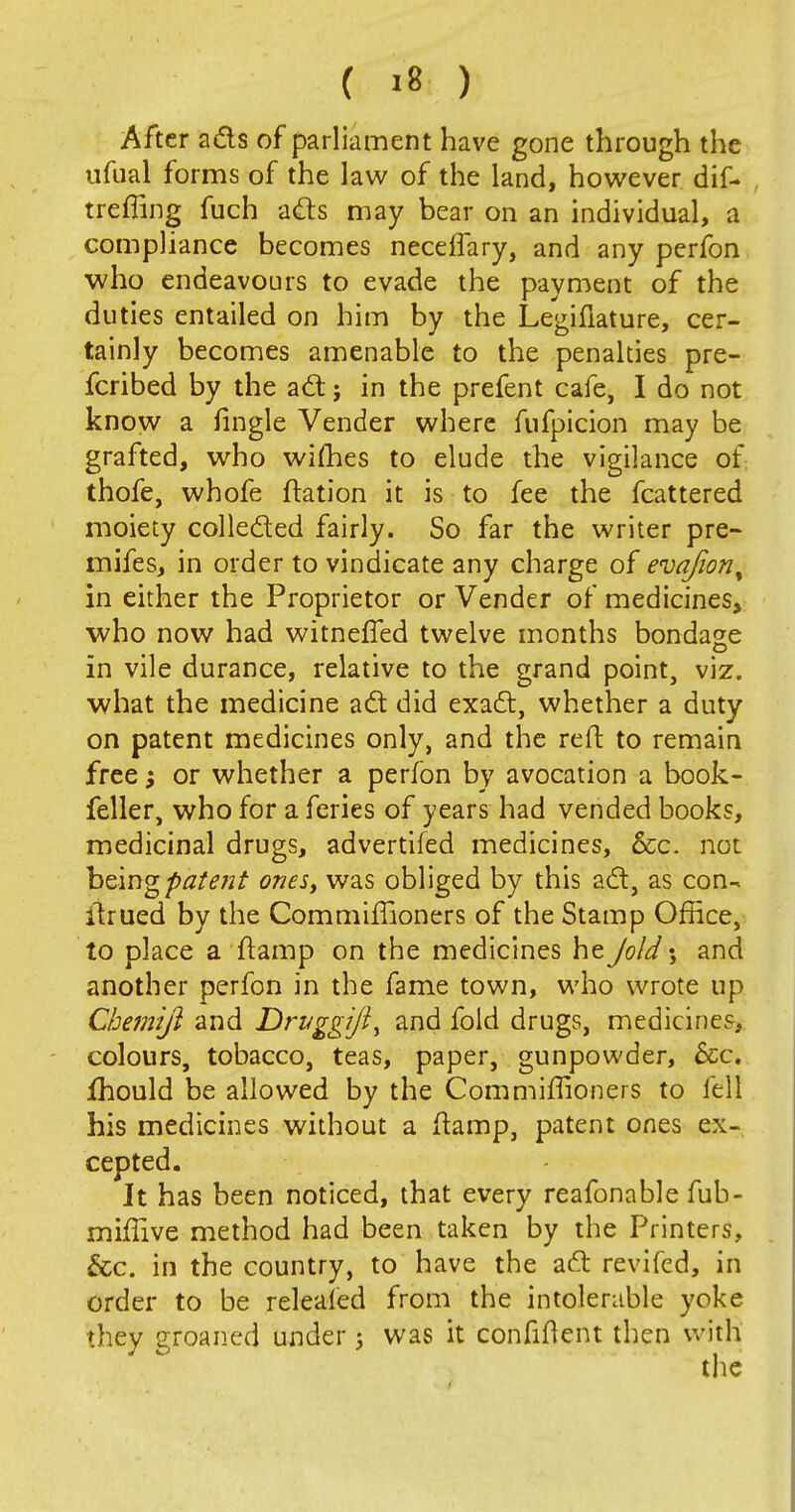 ( >8 ) After ads of parliament have gone through the ufual forms of the law of the land, however dif- treffing fuch ads may bear on an individual, a compliance becomes neceffary, and any perfon who endeavours to evade the payment of the duties entailed on him by the Legifiature, cer- tainly becomes amenable to the penalties pre- ferred by the ad; in the prefent cafe, I do not know a fingle Vender where fufpicion may be grafted, who wifhes to elude the vigilance of thofe, whofe ftation it is to fee the fcattered moiety colleded fairly. So far the writer pre- mifes, in order to vindicate any charge of evajion, in either the Proprietor or Vender of medicines, who now had witnefled twelve months bondage in vile durance, relative to the grand point, viz. what the medicine ad did exad, whether a duty on patent medicines only, and the reft to remain free; or whether a perfon by avocation a book- feller, who for a feries of years had vended books, medicinal drugs, advertifed medicines, &c. not being 'patent ones, was obliged by this ad, as con- itrued by the Commiffioners of the Stamp Office, to place a {tamp on the medicines he Jold; and another perfon in the fame town, who wrote up Chemift and Drvggijt^ and fold drugs, medicines, colours, tobacco, teas, paper, gunpowder, 6cc. fhould be allowed by the Commiffioners to fell his medicines without a ftamp, patent ones ex- cepted. It has been noticed, that every reafonable fub- miffive method had been taken by the Printers, &c. in the country, to have the ad revifed, in order to be relealed from the intolerable yoke they groaned under ; was it confident then with the