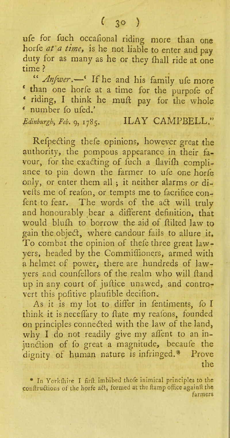 ( 3° ) ufe for fuch occafional riding more than one horfe at a time, is he not liable to enter and pay duty for as many as he or they (hall ride at one time ? Anfwer.—c If he and his family ufe more c than one horfe at a time for the purpofe of ' riding, I think he muft pay for the whole e number fo ufed.' Edinburgh, Feb. 9, 1785. ILAY CAMPBELL. Reflecting thefe opinions, however great the authority, the pompous appearance in their fa- vour, for the exacting of fuch a (lavim compli- ance to pin down the farmer to ufe one horfe only, or enter them all ; it neither alarms or di- verts me of realon, or tempts me to ficrifice con- fent to fear. The words of the act will truly and honourably bear a different definition, that would blufh to borrow the aid of ftilted law to gain the object, where candour fails to allure it. To combat the opinion of thefe three great law- yers, headed by the Commiffioners, armed with a helmet of power, there are hundreds of law- yers and counfellors of the realm who will ftand up in any court of juftice unawed, and contro- vert this pofitiye plaufible decifion. As it is my lot to differ in fentiments, fo I think it is neceffary to rtate my realbns, founded on principles connected with the law of the land, why I do not readily give my affent to an in- junction of fo great a magnitude, becaufe the dignity of human nature is infringed.* Prove the * In Yorkfliire I firft imbibed thofe inimical principles to the conftruclions of the horfe ad, formed at the Hump office againfl the farmers