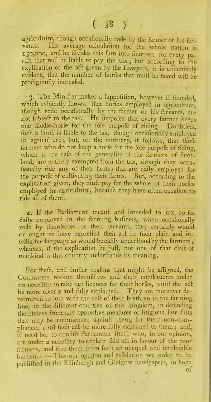 agriculture, though occafionally rode by the farmer or his fer- vants. His average calculation for the whole nation is 150,000, and he divides this fum into fourteen for every pa- rifti that will be liable to pay the tax; but according to the explication of the a£t given by the Lawyers, it is undeniably evident, that the number of horfes that mult be taxed will be prodigioufly increafed. 3. The Minifter makes a fuppofition, however ill founded, which evidently mows, that horfes employed in agriculture, though rode occafionally by the farmer or his fcrvants, are not fubjedr. to the tax. He fuppofes that every farmer keeps one faddle-horfe for the fole purpofe of riding. Doubtlefs, fuch a horfe is liable to the tax, though occafionally employed in agriculture; but, on the contrary, it follows, that thofe farmers who do not keep a horfe for the fole purpofe of riding, which is the cafe of the generality of the farmers of Scot- land, are entirely exempted from the tax, though they occa- fi&nally ride any of their horfes that are daily employed for the purpofe of cultivating their farms. But, according to the explication given, they muft pay for the whole of their horfes employed in agriculture, becaufe they have often occafion to ride all of them. 4. If the Parliament meant and intended to tax horfes daily employed in the farming bufinefs, when occafionally rode by thcmfelves or their fervants, they certainly would or ought to haye exprelTed their a£t in fuch plain and in- telligible language as would be eafily underftoodby the farmers; whereas, if the explication be juft, not one of that clafs of mankind in this country underftands its meaning. For thefe, and fimilar reafons that might be afligned, the Committee reckon themfelves and their conftituents under no necefiity to take out licences for their horfes, until the act be more clearly and fully explained. They are moreover de- termined to join with the relt of their brethren in the farming line, in the different counties of this kingdom, in defending themfelves from any oppremve meafures or litigious law-fuits that may be commenced againft them, for their non-com- pliance, until fuch act be more fully explained to them ; and, if need be, to confult Parliament itfclf, who, in our opinion, are under a necemty to explain laid a£l in favour of the poor farmers, and free them from fuch an unequal and intolerable burden!. This our jSjiinjori and refolution we order to be publUhed in the Edinburgh and Glafgow newfpapers, in hope