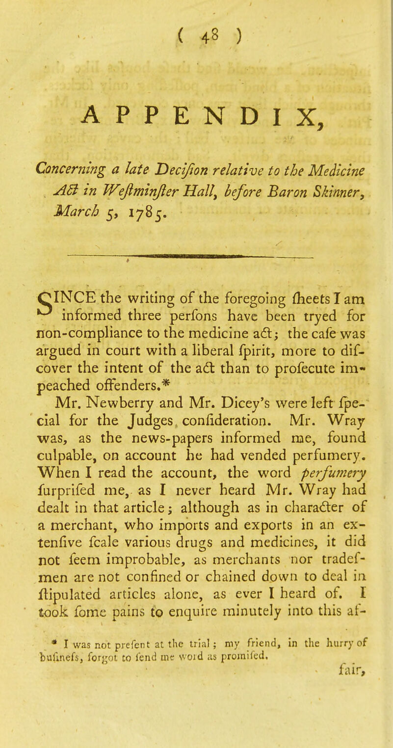 APPENDIX, Concerning a late Decijion relative to the Medicine . Act in Wefiminjler Hall, before Baron Skinner, March 5, 1785. CINCE the writing of the foregoing meets I am informed three perfons have been tryed for non-compliance to the medicine act; the cafe was argued in court with a liberal fpirit, more to dif- cover the intent of the act than to profecute im- peached offenders.* Mr. Newberry and Mr. Dicey's were left Ipe- cial for the Judges, connderation. Mr. Wray •was, as the news-papers informed me, found culpable, on account he had vended perfumery. When I read the account, the word perfumery furprifed me, as I never heard Mr. Wray had dealt in that article; although as in character of a merchant, who imports and exports in an ex- tenfive fcale various drugs and medicines, it did not feem improbable, as merchants nor tradef- men are not confined or chained down to deal in ftipulated articles alone, as ever I heard of. I took fome pains to enquire minutely into this af- * I was not prefer t at the trial; my friend, in the hurry of bufcnefs, forgot to fend me svoid us promifed. fair,