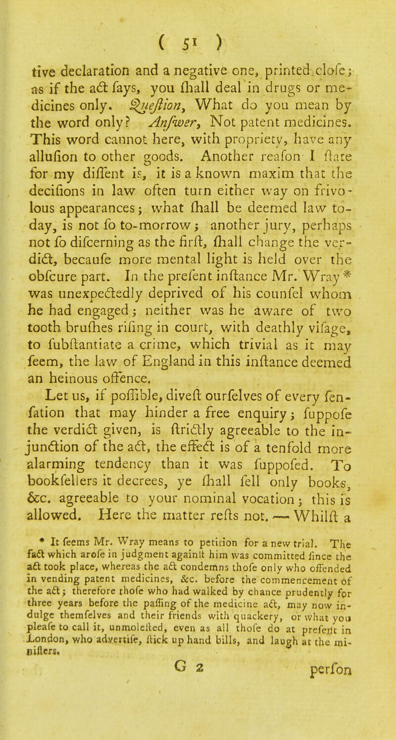 tive declaration and a negative one, printed, dole; as if the act fays, you mall deal in drugs or me- dicines only. Quejlion, What do you mean by the word only? Anfwer, Not patent medicines. This word cannot here, with propriety, have any allufion to other goods. Another reafon I flare for my diflent is, it is a known maxim that the decinons in law often turn either way on frivo- lous appearances; what (hall be deemed law to- day, is not fo to-morrow; another jury, perhaps not fo difcerning as the firft, mall change the ver- dict, becaufe more mental light is held over the obfcure part. In the prefent inftance Mr. Wray'* was unexpectedly deprived of his counfel whom he had engaged; neither was he aware of two tooth brumes riling in court, with deathly vifage, to fubftantiate a crime, which trivial as it ma}' feem, the law of England in this inftance deemed an heinous offence. Let us, if poffible, divert ourfelves of every fen- fation that may hinder a free enquiry j fuppofe the verdict given, is ftrictly agreeable to the in- junction of the act, the effect is of a tenfold more alarming tendency than it was fuppofed. To bookfellers it decrees, ye mail fell only books, &c. agreeable to your nominal vocation j this is allowed. Here the matter refts not. •— Whilft a * It feems Mr. Wray means to peticion for a new trial. The faft which arofe in judgment againlt him was committed iince the aft took place, whereas the aft condemns thofe only who offended in vending patent medicines, &c. before the commencement of the aft; therefore thofe who had walked by chance prudently for three years before the paffing of the medicine aft, may now in- dulge themfelves and their friends with quackery, or what you pleafe to call it, unmolelted, even as all thofe do at preferit in London, who advertife, ftick up hand bills, and laugh at the mi- niflers. G 2 perfon