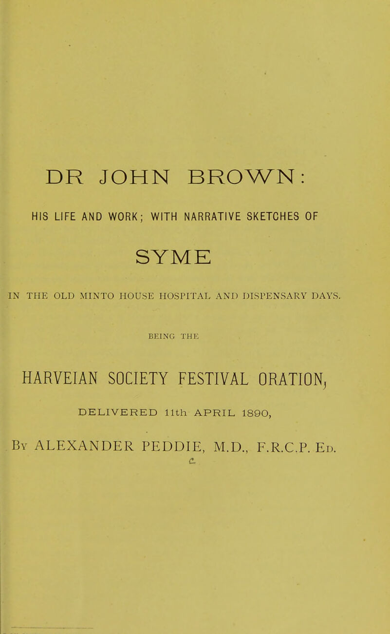 DR JOHN BROWN: HIS LIFE AND WORK; WITH NARRATIVE SKETCHES OF SYME IN THE OLD MINTO HOUSE HOSPITAL AND DISPENSARY DAYS. BEING THE HARVEIAN SOCIETY FESTIVAL ORATION, DELIVERED 11th APRIL 1890, By ALEXANDER PEDDIE, M.D., F.R.C.P. Ed.