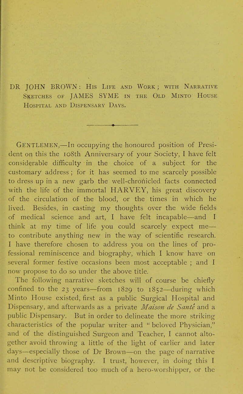 DR JOHN BROWN: His Life and Work j with Narrative Sketches of JAMES SYME in the Old Minto House Hospital and Dispensary Days. Gentlemen,—In occupying the honoured position of Presi- dent on this the io8th Anniversary of your Society, 1 have felt considerable difficulty in the choice of a subject for the customary address ; for it has seemed to me scarcely possible to dress up in a new garb the well-chroiiicled facts connected with the life of the immortal HARVEY, his great discovery of the circulation of the blood, or the times in which he lived. Besides, in casting my thoughts over the wide fields of medical science and art, I have felt incapable—and I think at my time of life you could scarcely expect me— to contribute anything new in the way of scientific research. I have therefore chosen to address you on the lines of pro- fessional reminiscence and biography, which I know have on several former festive occasions been most acceptable ; and I now propose to do so under the above title. The following narrative sketches will of course be chiefly confined to the 23 years—from 1829 to 1852—during which Minto House existed, first as a public Surgical Hospital and Dispensary, and afterwards as a private Maison de Sante and a public Dispensary. But in order to delineate the more striking characteristics of the popular writer and  beloved Physician, and of the distinguished Surgeon and Teacher, I cannot alto- gether avoid throwing a little of the light of earlier and later days—especially those of Dr Brown—on the page of narrative and descriptive biography. I trust, however, in doing this I may not be considered too much of a hero-worshipper, or the